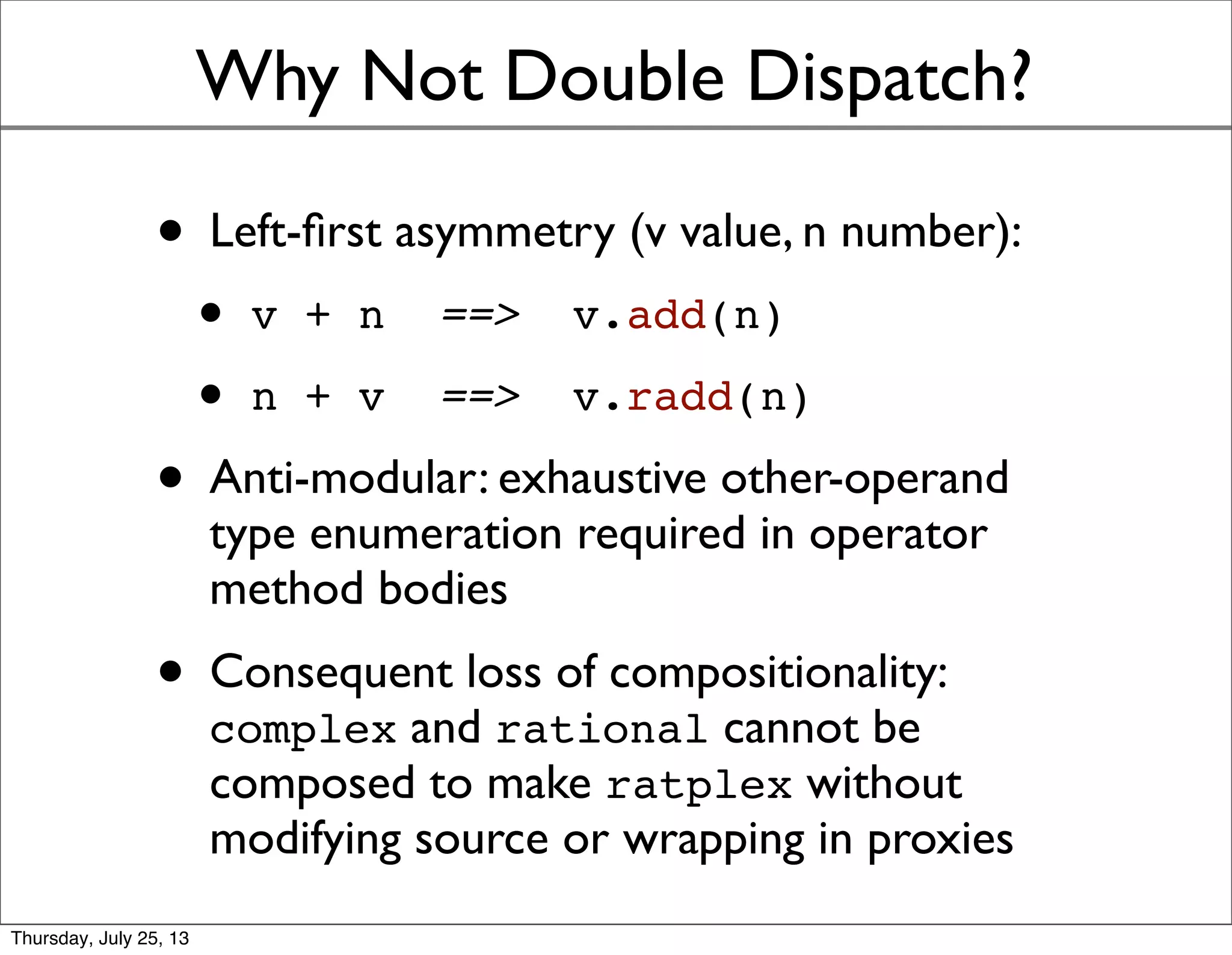 Why Not Double Dispatch?
• Left-ﬁrst asymmetry (v value, n number):
• v + n ==> v.add(n)
• n + v ==> v.radd(n)
• Anti-modular: exhaustive other-operand
type enumeration required in operator
method bodies
• Consequent loss of compositionality:
complex and rational cannot be
composed to make ratplex without
modifying source or wrapping in proxies
Sunday, July 28, 13
 