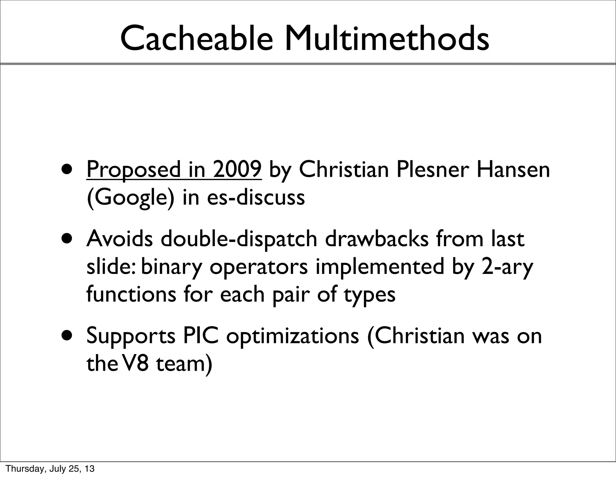 Cacheable Multimethods
• Proposed in 2009 by Christian Plesner Hansen
(Google) in es-discuss
• Avoids double-dispatch drawbacks from last
slide: binary operators implemented by 2-ary
functions for each pair of types
• Supports PIC optimizations (Christian was on
theV8 team)
• Background reading: [Chambers 1992]
Sunday, July 28, 13
 