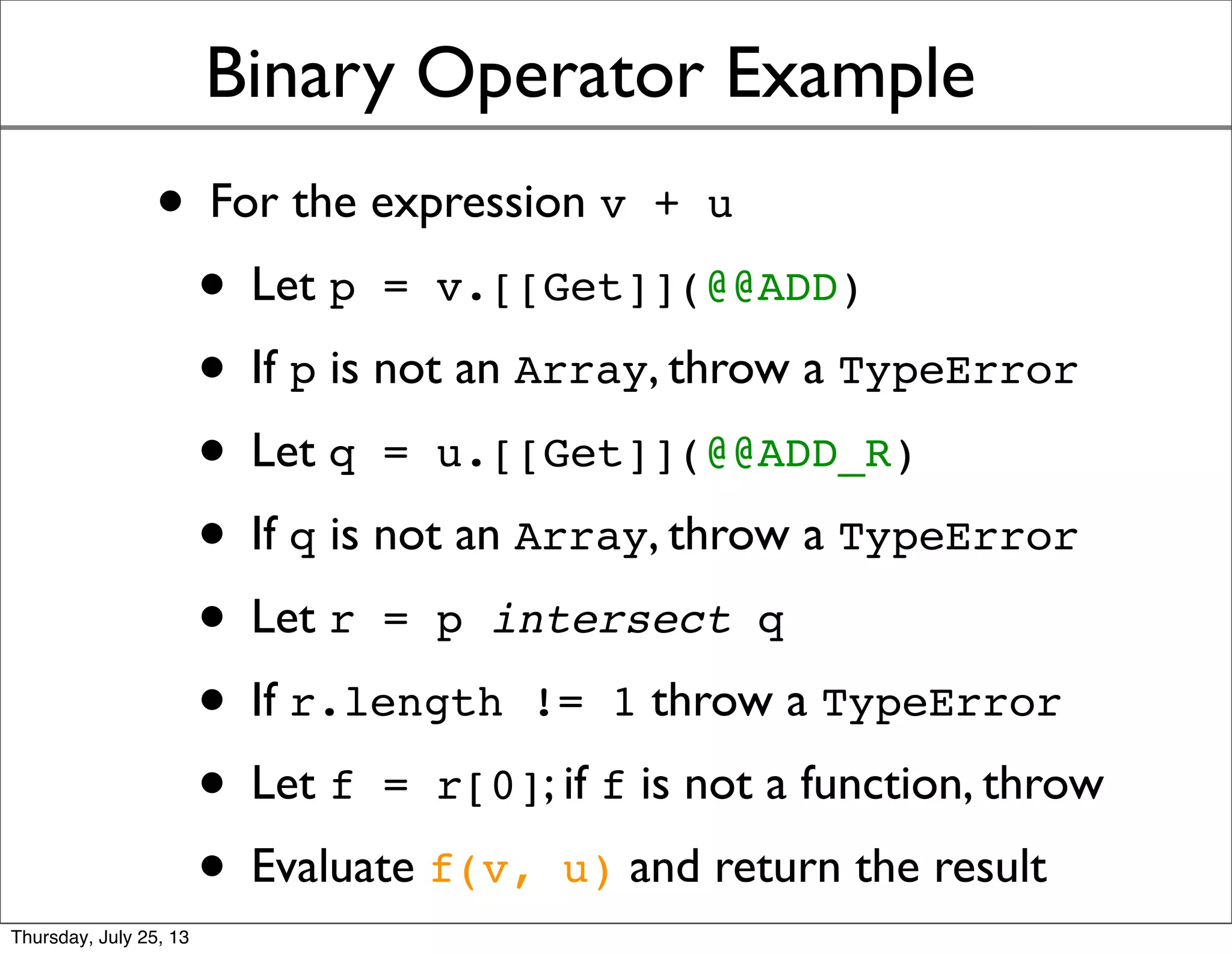 Binary Operator Example
• For the expression v + u
• Let p = v.[[Get]](@@ADD)
• If p is not an Array, throw a TypeError
• Let q = u.[[Get]](@@ADD_R)
• If q is not an Array, throw a TypeError
• Let r = p intersect q
• If r.length != 1 throw a TypeError
• Let f = r[0]; if f is not a function, throw
• Evaluate f(v, u) and return the result
Sunday, July 28, 13
 