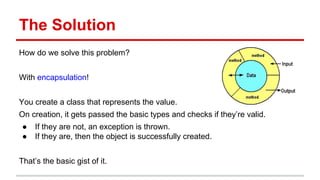 The Solution
How do we solve this problem?
With encapsulation!
You create a class that represents the value.
On creation, ...