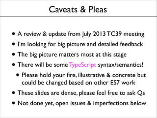 Caveats & Pleas

• A review & update from July 2013 TC39 meeting	

• I’m looking for big picture and detailed feedback	

• The big picture matters most at this stage	

• There will be some TypeScript syntax/semantics!	

• Please hold your ﬁre, illustrative & concrete but
could be changed based on other ES7 work	


• These slides are dense, please feel free to ask Qs	

• Not done yet, open issues & imperfections below

 