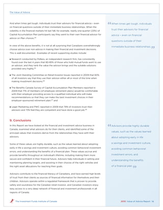 The Value of Advice




And when times get tough, individuals trust their advisors for ﬁnancial advice – even        When times get tough, individuals
on ﬁnancial questions outside of their immediate business relationships. When the
                                                                                             trust their advisors for ﬁnancial
volatility in the ﬁnancial markets hit last fall, for example, nearly one-quarter (23%) of
Capital Accumulation Plan participants say they went to their own ﬁnancial advisor for       advice – even on ﬁnancial
advice on Plan choices.24
                                                                                             questions outside of their
In view of the above beneﬁts, it is not at all surprising that Canadians overwhelmingly
                                                                                             immediate business relationships.
choose advice over non-advice in making their ﬁnancial and investment decisions.
This is well documented. Examples of recent supporting studies include:

   Research conducted by Pollara, an independent research ﬁrm, has consistently
    found over the last 4 years that 80-85% of those who hold mutual funds want to use
    an advisor, and they rank the value the advisor brings and the suitable solutions
    provided very highly;25

   The Joint Standing Committee on Retail Investor Issues reported in 2009 that 60%
    of all investors say that they use their advisor either all or most of the time when
    making investment decisions;26


   The Beneﬁts Canada Survey of Capital Accumulation Plan Members reported in
    2009 that 71% of members [of employee retirement plans] would be comfortable
    with their employer providing access to a qualiﬁed individual who will make
    recommendations so that they can make the best investment choices in their
    employer-sponsored retirement plan;27 and


   Leger Marketing and PWC reported in 2009 that 79% of investors trust their
    advisors and 73% feel they are competent and have done a good job.28




9. Conclusions
In this Report we have looked at the ﬁnancial and investment advice business in              Advisors provide highly durable
Canada, examined what advisors do for their clients, and identiﬁed some of the
                                                                                             values, such as the values learned
principal values that investors derive from the relationships they have with their
advisors.                                                                                    about adopting early in life

Some of these values are highly durable, such as the values learned about adopting           a savings and investment culture,
early in life a savings and investment culture, avoiding common behavioral investment        avoiding common behavioral
errors, and understanding the beneﬁts of a ﬁnancial plan. These values accrue and
provide beneﬁts throughout an individual’s lifetime, including making them more              investment errors, and
secure and conﬁdent in their ﬁnancial future. Advisors help individuals in setting and
                                                                                             understanding the beneﬁts
maintaining planning targets, and assisting in their choices of the right vehicles and
the right asset allocations for reaching their goals.                                        of a ﬁnancial plan.


Advisors contribute to the ﬁnancial literacy of Canadians, and have earned high levels
of trust from their clients as sources of ﬁnancial information for themselves and their
children. Advisors operate within a regulated framework that is proven to provide
safety and soundness for the Canadian retail investor, and Canadian investors enjoy
easy access to a very deep network of ﬁnancial and investment professionals in all
regions of Canada.



       The Investment Funds Institute of Canada                                                      2010 Value of Advice Report 14
 