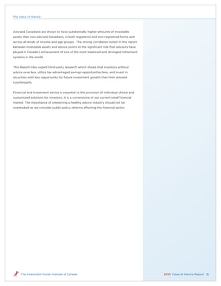 The Value of Advice




Advised Canadians are shown to have substantially higher amounts of investable
assets than non-advised Canadians, in both registered and non-registered forms and
across all levels of income and age groups. The strong correlation noted in this report
between investable assets and advice points to the signiﬁcant role that advisors have
played in Canada’s achievement of one of the most balanced and strongest retirement
systems in the world.


This Report cites expert third-party research which shows that investors without
advice save less, utilize tax-advantaged savings opportunities less, and invest in
securities with less opportunity for future investment growth than their advised
counterparts.


Financial and investment advice is essential to the provision of individual choice and
customized solutions for investors. It is a cornerstone of our current retail ﬁnancial
market. The importance of preserving a healthy advice industry should not be
overlooked as we consider public policy reforms affecting the ﬁnancial sector.




     The Investment Funds Institute of Canada                                             2010 Value of Advice Report 15
 
