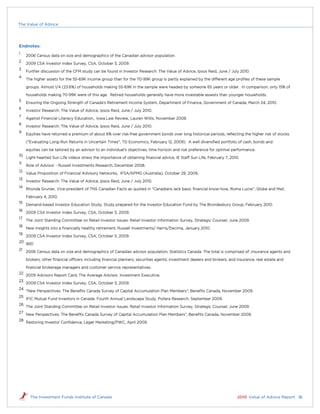 The Value of Advice




Endnotes:
1
     2006 Census data on size and demographics of the Canadian advisor population.
2
     2009 CSA Investor Index Survey, CSA, October 5, 2009.
3
     Further discussion of the CFM study can be found in Investor Research: The Value of Advice, Ipsos Reid, June / July 2010.
4
     The higher assets for the 55-69K income group than for the 70-99K group is partly explained by the different age proﬁles of these sample

     groups. Almost 1/4 (23.6%) of households making 55-69K in the sample were headed by someone 65 years or older. In comparison, only 15% of

     households making 70-99K were of this age. Retired households generally have more investable assests than younger households.
5
     Ensuring the Ongoing Strength of Canada's Retirement Income System, Department of Finance, Government of Canada, March 24, 2010.
6
     Investor Research: The Value of Advice, Ipsos Reid, June / July 2010.
7
     Against Financial Literacy Education, Iowa Law Review, Lauren Willis, November 2008.
8
     Investor Research: The Value of Advice, Ipsos Reid, June / July 2010.
9
     Equities have returned a premium of about 6% over risk-free government bonds over long historical periods, reﬂecting the higher risk of stocks.

     ("Evaluating Long-Run Returns in Uncertain Times", TD Economics, February 12, 2009). A well diversiﬁed portfolio of cash, bonds and

     equities can be tailored by an advisor to an individual's objectives, time horizon and risk preference for optimal performance.
10
     Light-hearted Sun Life videos stress the importance of obtaining ﬁnancial advice, IE Staff Sun Life, February 7, 2010.
11
     Role of Advisor - Russell Investments Research, December 2008.
12
     Value Proposition of Financial Advisory Networks, IFSA/KPMG (Australia), October 29, 2009.
13
     Investor Research: The Value of Advice, Ipsos Reid, June / July 2010.
14
     Rhonda Grunier, Vice-president of TNS Canadian Facts as quoted in “Canadians lack basic ﬁnancial know-how, Roma Luciw”, Globe and Mail,

     February 4, 2010.
15
     Demand-based Investor Education Study, Study prepared for the Investor Education Fund by The Brondesbury Group, February 2010.
16
     2009 CSA Investor Index Survey, CSA, October 5, 2009.
17
     The Joint Standing Committee on Retail Investor Issues: Retail Investor Information Survey, Strategic Counsel, June 2009.
18
     New insights into a ﬁnancially healthy retirement, Russell Investments/ Harris/Decima, January 2010.
19
     2009 CSA Investor Index Survey, CSA, October 5, 2009.
20
     IBID
21
     2006 Census data on size and demographics of Canadian advisor population, Statistics Canada. The total is comprised of: insurance agents and

     brokers; other ﬁnancial officers including ﬁnancial planners; securities agents; investment dealers and brokers; and insurance, real estate and

     ﬁnancial brokerage managers and customer service representatives.
22
     2009 Advisors Report Card, The Average Advisor, Investment Executive.
23
     2009 CSA Investor Index Survey, CSA, October 5, 2009.
24
     “New Perspectives: The Beneﬁts Canada Survey of Capital Accumulation Plan Members”, Beneﬁts Canada, November 2009.
25
     IFIC Mutual Fund Investors in Canada: Fourth Annual Landscape Study, Pollara Research, September 2009.
26
     The Joint Standing Committee on Retail Investor Issues: Retail Investor Information Survey, Strategic Counsel, June 2009.
27
     New Perspectives: The Beneﬁts Canada Survey of Capital Accumulation Plan Members”, Beneﬁts Canada, November 2009.
28
     Restoring Investor Conﬁdence, Leger Marketing/PWC, April 2009.




       The Investment Funds Institute of Canada                                                                           2010 Value of Advice Report 16
 