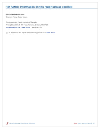 For further information on this report please contact:

Jon Cockerline PhD, CFA
Director, Policy-Dealer Issues


The Investment Funds Institute of Canada
11 King Street West, 4th Floor, Toronto, Ontario, M5H 4C7
jcockerline@ific.ca | www.ific.ca | 416-309-2327


   To download this report electronically please visit: www.ific.ca




    The Investment Funds Institute of Canada                          2010 Value of Advice Report 17
 