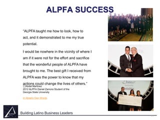 ALPFA SUCCESS
“ALPFA taught me how to look, how to
act, and it demonstrated to me my true
potential.
I would be nowhere in the vicinity of where I
am if it were not for the effort and sacrifice
that the wonderful people of ALPFA have
brought to me. The best gift I received from
ALPFA was the power to know that my
actions could change the lives of others.”
﻿Abdel Martinez

2012 ALPFA Daniel Zamora Student of the
Georgia State University
In Abdel's Own Words

Building Latino Business Leaders
11

 