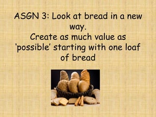 ASGN 3: Look at bread in a new
               way.
    Create as much value as
‘possible’ starting with one loaf
             of bread
 