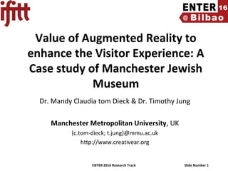 ENTER 2016 Research Track Slide Number 1
Value of Augmented Reality to
enhance the Visitor Experience: A
Case study of Manchester Jewish
Museum
Dr. Mandy Claudia tom Dieck & Dr. Timothy Jung
Manchester Metropolitan University, UK
{c.tom-dieck; t.jung}@mmu.ac.uk
http://www.creativear.org
 