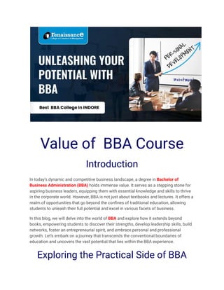 Value of BBA Course
Introduction
In today’s dynamic and competitive business landscape, a degree in Bachelor of
Business Administration (BBA) holds immense value. It serves as a stepping stone for
aspiring business leaders, equipping them with essential knowledge and skills to thrive
in the corporate world. However, BBA is not just about textbooks and lectures. It offers a
realm of opportunities that go beyond the confines of traditional education, allowing
students to unleash their full potential and excel in various facets of business.
In this blog, we will delve into the world of BBA and explore how it extends beyond
books, empowering students to discover their strengths, develop leadership skills, build
networks, foster an entrepreneurial spirit, and embrace personal and professional
growth. Let’s embark on a journey that transcends the conventional boundaries of
education and uncovers the vast potential that lies within the BBA experience.
Exploring the Practical Side of BBA
 