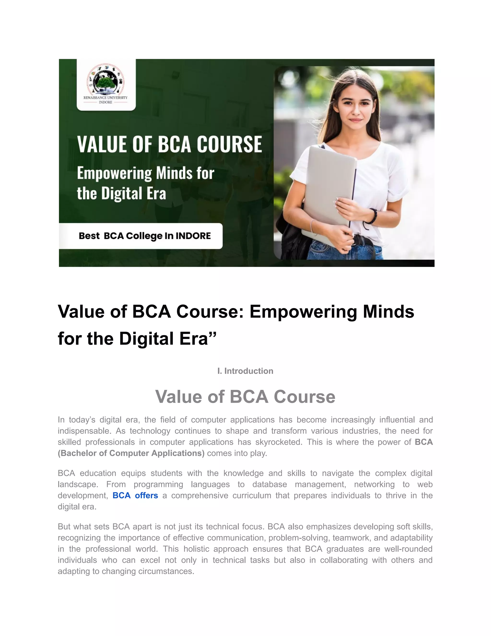 Value of BCA Course: Empowering Minds
for the Digital Era”
I. Introduction
Value of BCA Course
In today’s digital era, the field of computer applications has become increasingly influential and
indispensable. As technology continues to shape and transform various industries, the need for
skilled professionals in computer applications has skyrocketed. This is where the power of BCA
(Bachelor of Computer Applications) comes into play.
BCA education equips students with the knowledge and skills to navigate the complex digital
landscape. From programming languages to database management, networking to web
development, BCA offers a comprehensive curriculum that prepares individuals to thrive in the
digital era.
But what sets BCA apart is not just its technical focus. BCA also emphasizes developing soft skills,
recognizing the importance of effective communication, problem-solving, teamwork, and adaptability
in the professional world. This holistic approach ensures that BCA graduates are well-rounded
individuals who can excel not only in technical tasks but also in collaborating with others and
adapting to changing circumstances.
 