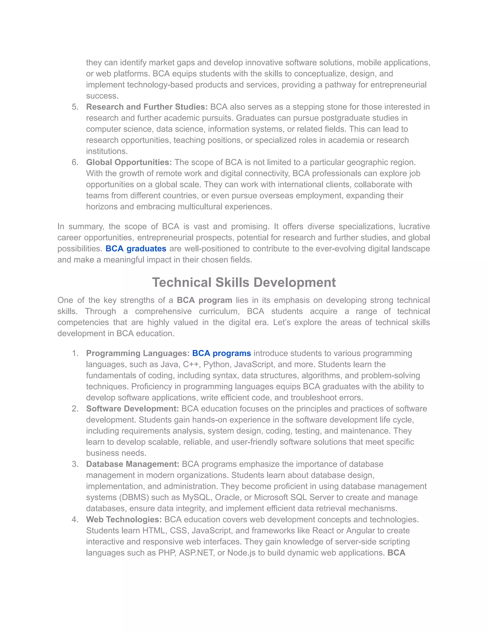 they can identify market gaps and develop innovative software solutions, mobile applications,
or web platforms. BCA equips students with the skills to conceptualize, design, and
implement technology-based products and services, providing a pathway for entrepreneurial
success.
5. Research and Further Studies: BCA also serves as a stepping stone for those interested in
research and further academic pursuits. Graduates can pursue postgraduate studies in
computer science, data science, information systems, or related fields. This can lead to
research opportunities, teaching positions, or specialized roles in academia or research
institutions.
6. Global Opportunities: The scope of BCA is not limited to a particular geographic region.
With the growth of remote work and digital connectivity, BCA professionals can explore job
opportunities on a global scale. They can work with international clients, collaborate with
teams from different countries, or even pursue overseas employment, expanding their
horizons and embracing multicultural experiences.
In summary, the scope of BCA is vast and promising. It offers diverse specializations, lucrative
career opportunities, entrepreneurial prospects, potential for research and further studies, and global
possibilities. BCA graduates are well-positioned to contribute to the ever-evolving digital landscape
and make a meaningful impact in their chosen fields.
Technical Skills Development
One of the key strengths of a BCA program lies in its emphasis on developing strong technical
skills. Through a comprehensive curriculum, BCA students acquire a range of technical
competencies that are highly valued in the digital era. Let’s explore the areas of technical skills
development in BCA education.
1. Programming Languages: BCA programs introduce students to various programming
languages, such as Java, C++, Python, JavaScript, and more. Students learn the
fundamentals of coding, including syntax, data structures, algorithms, and problem-solving
techniques. Proficiency in programming languages equips BCA graduates with the ability to
develop software applications, write efficient code, and troubleshoot errors.
2. Software Development: BCA education focuses on the principles and practices of software
development. Students gain hands-on experience in the software development life cycle,
including requirements analysis, system design, coding, testing, and maintenance. They
learn to develop scalable, reliable, and user-friendly software solutions that meet specific
business needs.
3. Database Management: BCA programs emphasize the importance of database
management in modern organizations. Students learn about database design,
implementation, and administration. They become proficient in using database management
systems (DBMS) such as MySQL, Oracle, or Microsoft SQL Server to create and manage
databases, ensure data integrity, and implement efficient data retrieval mechanisms.
4. Web Technologies: BCA education covers web development concepts and technologies.
Students learn HTML, CSS, JavaScript, and frameworks like React or Angular to create
interactive and responsive web interfaces. They gain knowledge of server-side scripting
languages such as PHP, ASP.NET, or Node.js to build dynamic web applications. BCA
 