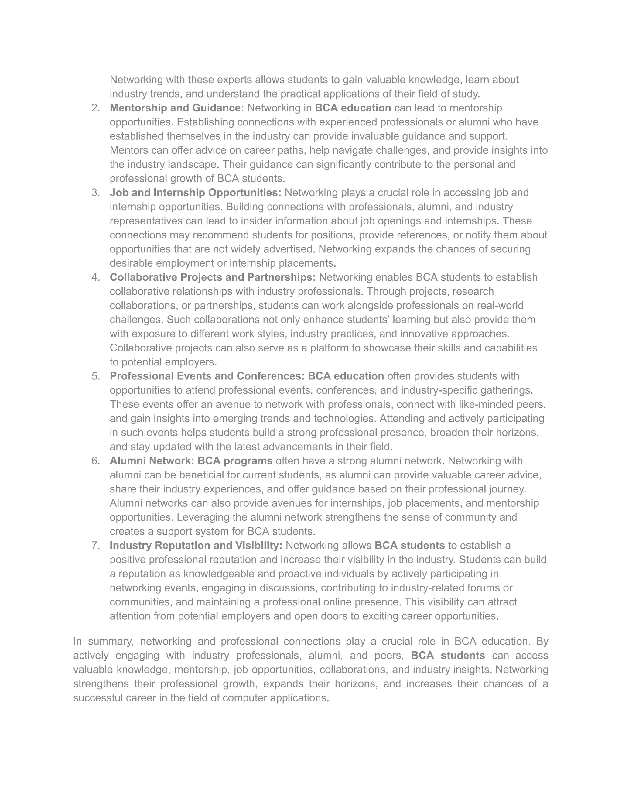 Networking with these experts allows students to gain valuable knowledge, learn about
industry trends, and understand the practical applications of their field of study.
2. Mentorship and Guidance: Networking in BCA education can lead to mentorship
opportunities. Establishing connections with experienced professionals or alumni who have
established themselves in the industry can provide invaluable guidance and support.
Mentors can offer advice on career paths, help navigate challenges, and provide insights into
the industry landscape. Their guidance can significantly contribute to the personal and
professional growth of BCA students.
3. Job and Internship Opportunities: Networking plays a crucial role in accessing job and
internship opportunities. Building connections with professionals, alumni, and industry
representatives can lead to insider information about job openings and internships. These
connections may recommend students for positions, provide references, or notify them about
opportunities that are not widely advertised. Networking expands the chances of securing
desirable employment or internship placements.
4. Collaborative Projects and Partnerships: Networking enables BCA students to establish
collaborative relationships with industry professionals. Through projects, research
collaborations, or partnerships, students can work alongside professionals on real-world
challenges. Such collaborations not only enhance students’ learning but also provide them
with exposure to different work styles, industry practices, and innovative approaches.
Collaborative projects can also serve as a platform to showcase their skills and capabilities
to potential employers.
5. Professional Events and Conferences: BCA education often provides students with
opportunities to attend professional events, conferences, and industry-specific gatherings.
These events offer an avenue to network with professionals, connect with like-minded peers,
and gain insights into emerging trends and technologies. Attending and actively participating
in such events helps students build a strong professional presence, broaden their horizons,
and stay updated with the latest advancements in their field.
6. Alumni Network: BCA programs often have a strong alumni network. Networking with
alumni can be beneficial for current students, as alumni can provide valuable career advice,
share their industry experiences, and offer guidance based on their professional journey.
Alumni networks can also provide avenues for internships, job placements, and mentorship
opportunities. Leveraging the alumni network strengthens the sense of community and
creates a support system for BCA students.
7. Industry Reputation and Visibility: Networking allows BCA students to establish a
positive professional reputation and increase their visibility in the industry. Students can build
a reputation as knowledgeable and proactive individuals by actively participating in
networking events, engaging in discussions, contributing to industry-related forums or
communities, and maintaining a professional online presence. This visibility can attract
attention from potential employers and open doors to exciting career opportunities.
In summary, networking and professional connections play a crucial role in BCA education. By
actively engaging with industry professionals, alumni, and peers, BCA students can access
valuable knowledge, mentorship, job opportunities, collaborations, and industry insights. Networking
strengthens their professional growth, expands their horizons, and increases their chances of a
successful career in the field of computer applications.
 