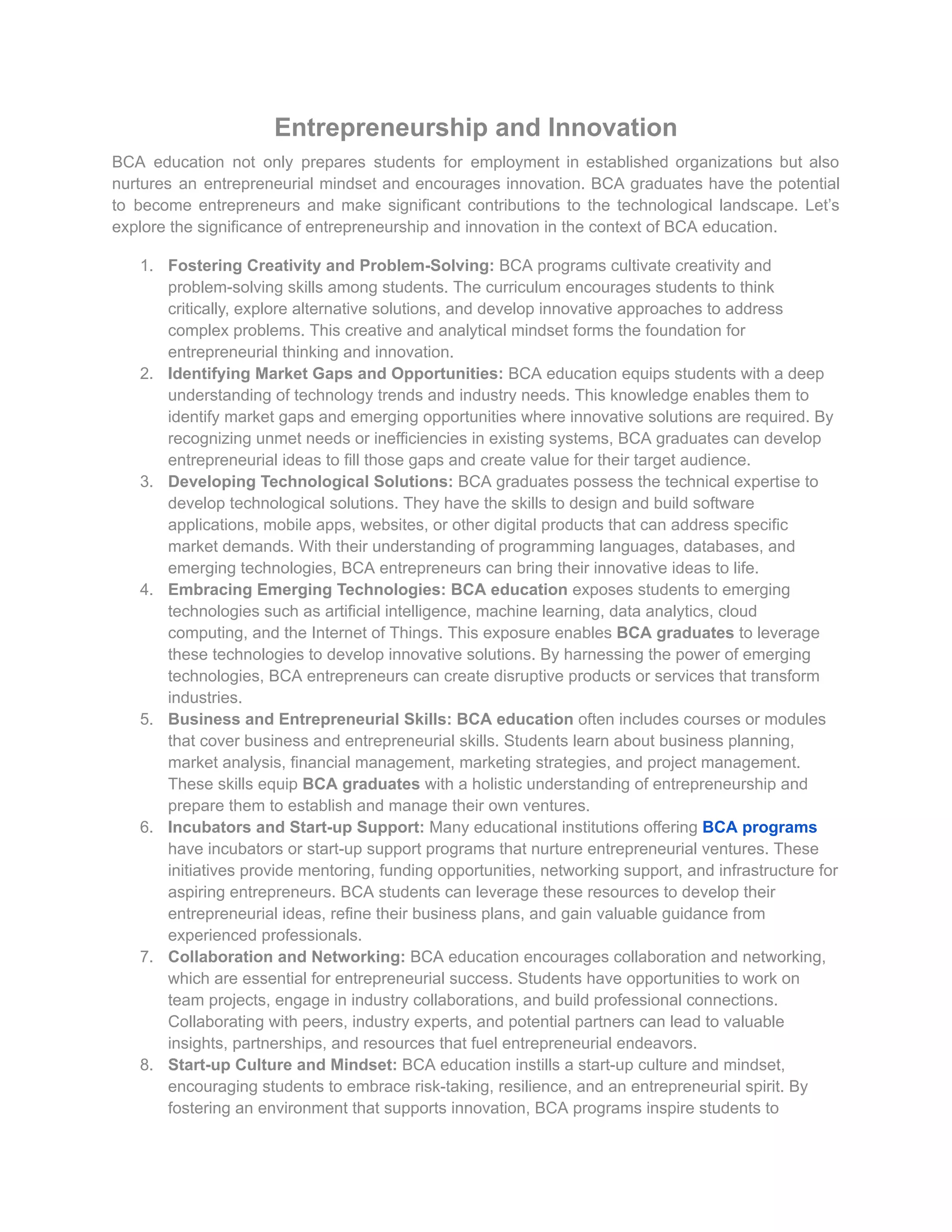 Entrepreneurship and Innovation
BCA education not only prepares students for employment in established organizations but also
nurtures an entrepreneurial mindset and encourages innovation. BCA graduates have the potential
to become entrepreneurs and make significant contributions to the technological landscape. Let’s
explore the significance of entrepreneurship and innovation in the context of BCA education.
1. Fostering Creativity and Problem-Solving: BCA programs cultivate creativity and
problem-solving skills among students. The curriculum encourages students to think
critically, explore alternative solutions, and develop innovative approaches to address
complex problems. This creative and analytical mindset forms the foundation for
entrepreneurial thinking and innovation.
2. Identifying Market Gaps and Opportunities: BCA education equips students with a deep
understanding of technology trends and industry needs. This knowledge enables them to
identify market gaps and emerging opportunities where innovative solutions are required. By
recognizing unmet needs or inefficiencies in existing systems, BCA graduates can develop
entrepreneurial ideas to fill those gaps and create value for their target audience.
3. Developing Technological Solutions: BCA graduates possess the technical expertise to
develop technological solutions. They have the skills to design and build software
applications, mobile apps, websites, or other digital products that can address specific
market demands. With their understanding of programming languages, databases, and
emerging technologies, BCA entrepreneurs can bring their innovative ideas to life.
4. Embracing Emerging Technologies: BCA education exposes students to emerging
technologies such as artificial intelligence, machine learning, data analytics, cloud
computing, and the Internet of Things. This exposure enables BCA graduates to leverage
these technologies to develop innovative solutions. By harnessing the power of emerging
technologies, BCA entrepreneurs can create disruptive products or services that transform
industries.
5. Business and Entrepreneurial Skills: BCA education often includes courses or modules
that cover business and entrepreneurial skills. Students learn about business planning,
market analysis, financial management, marketing strategies, and project management.
These skills equip BCA graduates with a holistic understanding of entrepreneurship and
prepare them to establish and manage their own ventures.
6. Incubators and Start-up Support: Many educational institutions offering BCA programs
have incubators or start-up support programs that nurture entrepreneurial ventures. These
initiatives provide mentoring, funding opportunities, networking support, and infrastructure for
aspiring entrepreneurs. BCA students can leverage these resources to develop their
entrepreneurial ideas, refine their business plans, and gain valuable guidance from
experienced professionals.
7. Collaboration and Networking: BCA education encourages collaboration and networking,
which are essential for entrepreneurial success. Students have opportunities to work on
team projects, engage in industry collaborations, and build professional connections.
Collaborating with peers, industry experts, and potential partners can lead to valuable
insights, partnerships, and resources that fuel entrepreneurial endeavors.
8. Start-up Culture and Mindset: BCA education instills a start-up culture and mindset,
encouraging students to embrace risk-taking, resilience, and an entrepreneurial spirit. By
fostering an environment that supports innovation, BCA programs inspire students to
 