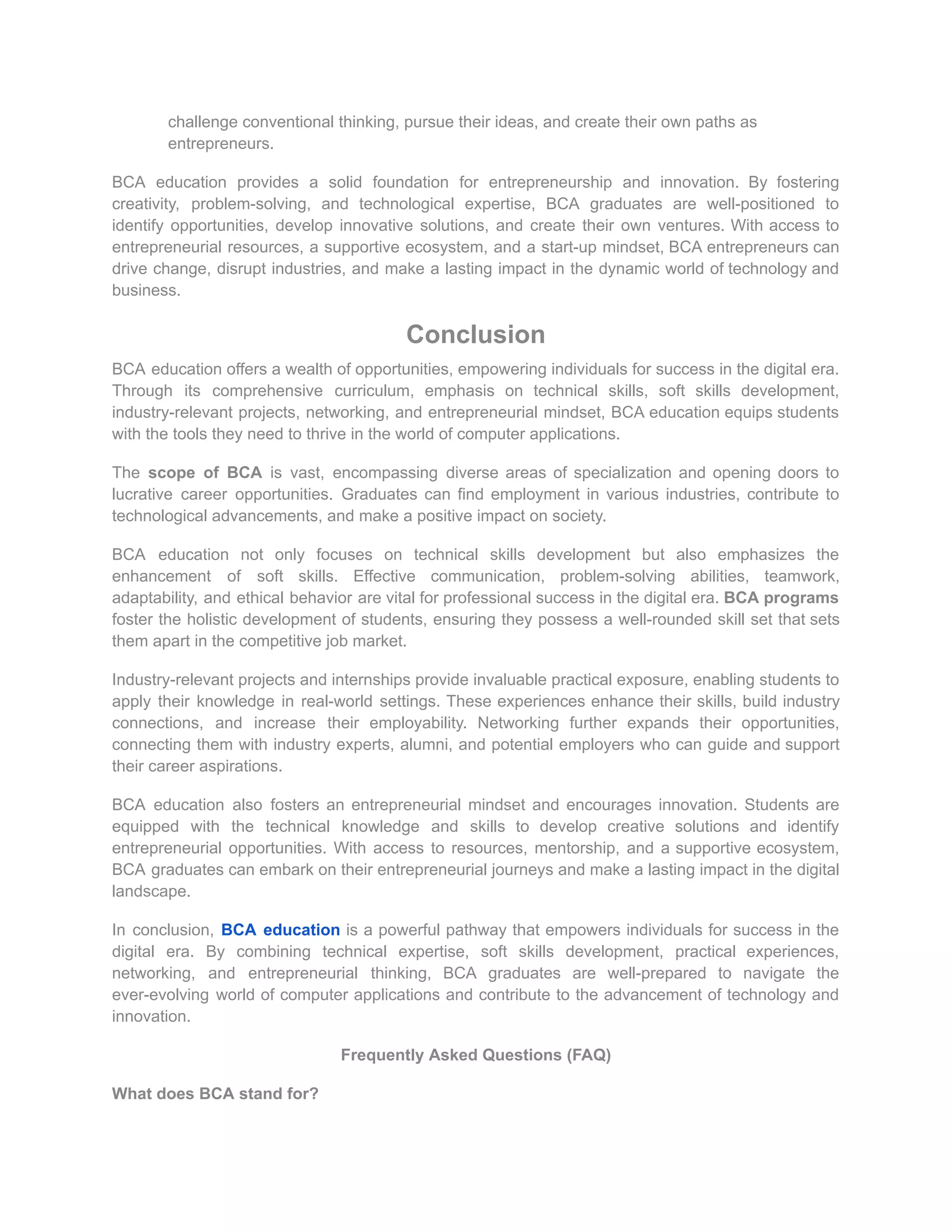 challenge conventional thinking, pursue their ideas, and create their own paths as
entrepreneurs.
BCA education provides a solid foundation for entrepreneurship and innovation. By fostering
creativity, problem-solving, and technological expertise, BCA graduates are well-positioned to
identify opportunities, develop innovative solutions, and create their own ventures. With access to
entrepreneurial resources, a supportive ecosystem, and a start-up mindset, BCA entrepreneurs can
drive change, disrupt industries, and make a lasting impact in the dynamic world of technology and
business.
Conclusion
BCA education offers a wealth of opportunities, empowering individuals for success in the digital era.
Through its comprehensive curriculum, emphasis on technical skills, soft skills development,
industry-relevant projects, networking, and entrepreneurial mindset, BCA education equips students
with the tools they need to thrive in the world of computer applications.
The scope of BCA is vast, encompassing diverse areas of specialization and opening doors to
lucrative career opportunities. Graduates can find employment in various industries, contribute to
technological advancements, and make a positive impact on society.
BCA education not only focuses on technical skills development but also emphasizes the
enhancement of soft skills. Effective communication, problem-solving abilities, teamwork,
adaptability, and ethical behavior are vital for professional success in the digital era. BCA programs
foster the holistic development of students, ensuring they possess a well-rounded skill set that sets
them apart in the competitive job market.
Industry-relevant projects and internships provide invaluable practical exposure, enabling students to
apply their knowledge in real-world settings. These experiences enhance their skills, build industry
connections, and increase their employability. Networking further expands their opportunities,
connecting them with industry experts, alumni, and potential employers who can guide and support
their career aspirations.
BCA education also fosters an entrepreneurial mindset and encourages innovation. Students are
equipped with the technical knowledge and skills to develop creative solutions and identify
entrepreneurial opportunities. With access to resources, mentorship, and a supportive ecosystem,
BCA graduates can embark on their entrepreneurial journeys and make a lasting impact in the digital
landscape.
In conclusion, BCA education is a powerful pathway that empowers individuals for success in the
digital era. By combining technical expertise, soft skills development, practical experiences,
networking, and entrepreneurial thinking, BCA graduates are well-prepared to navigate the
ever-evolving world of computer applications and contribute to the advancement of technology and
innovation.
Frequently Asked Questions (FAQ)
What does BCA stand for?
 