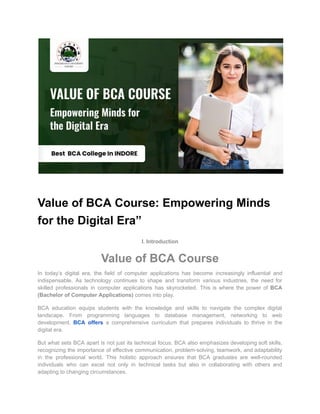 Value of BCA Course: Empowering Minds
for the Digital Era”
I. Introduction
Value of BCA Course
In today’s digital era, the field of computer applications has become increasingly influential and
indispensable. As technology continues to shape and transform various industries, the need for
skilled professionals in computer applications has skyrocketed. This is where the power of BCA
(Bachelor of Computer Applications) comes into play.
BCA education equips students with the knowledge and skills to navigate the complex digital
landscape. From programming languages to database management, networking to web
development, BCA offers a comprehensive curriculum that prepares individuals to thrive in the
digital era.
But what sets BCA apart is not just its technical focus. BCA also emphasizes developing soft skills,
recognizing the importance of effective communication, problem-solving, teamwork, and adaptability
in the professional world. This holistic approach ensures that BCA graduates are well-rounded
individuals who can excel not only in technical tasks but also in collaborating with others and
adapting to changing circumstances.
 
