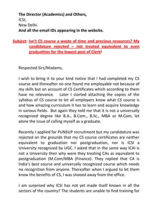 The Director (Academics) and Others,
   ICSI,
   New Delhi.
   And all the email IDs appearing in the website.

Subject: Isn’t CS course a waste of time and precious resources? My
         candidature rejected – not treated equivalent to even
         graduattios for the lowest post of Clerk!


   Respected Sirs/Madams,

   I wish to bring it to your kind notice that I had completed my CS
   course and thereafter no one found me employable not because of
   my skills but on account of CS Certificates which according to them
   have no relevance. Later I started attaching the copies of the
   syllabus of CS course to let all employers know what CS course is
   and how amazing curriculum it has to learn and acquire knowledge
   in various fields. But again they told me that it is not a universally
   recognized degree like B.A., B.Com., B.Sc., MBA or M.Com, let
   alone the issue of calling myself as a graduate.

   Recently I applied for PUNSUP recruitment but my candidature was
   rejected on the grounds that my CS course certificates are neither
   equivalent to graduation nor postgraduation, nor is ICSI a
   University recognized by UGC. I asked that in the same way ICAI is
   not a University then why were they treating CAs as equivalent to
   postgraduation (M.Com/MBA (Finance). They replied that CA is
   India’s best course and universally recognized course which needs
   no recognition from anyone. Thereafter when I argued to let them
   know the benefits of CS, I was shooed away from the office.

   I am surprised why ICSI has not yet made itself known in all the
   sectors of the country? The students are unable to find training for
 