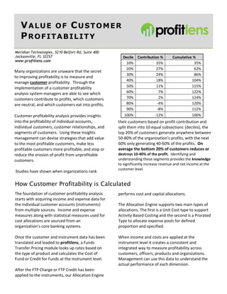Page 1 Value of Customer Profitability
Meridian Technologies, 5210 Belfort Rd, Suite 400
Jacksonville, FL 32257
www.profitlens.com
VALUE OF CUSTOMER
PROFITABILITY
Many organizations are unaware that the secret
to improving profitability is to measure and
manage customer profitability. Through the
implementation of a customer profitability
analysis system managers are able to see which
customers contribute to profits, which customers
are neutral, and which customers eat into profits.
Customer profitability analysis provides insights
into the profitability of individual accounts,
individual customers, customer relationships, and
segments of customers. Using these insights
management can devise strategies that add value
to the most profitable customers, make less
profitable customers more profitable, and stop or
reduce the erosion of profit from unprofitable
customers.
Studies have shown when organizations rank
How Customer Profitability is Calculated
The foundation of customer profitability analysis
starts with acquiring income and expense data for
the individual customer accounts (instruments)
from multiple sources. Income and expense
measures along with statistical measures used for
cost allocations are sourced from an
organization’s core banking systems.
Once the customer and instrument data has been
translated and loaded to profitlens, a Funds
Transfer Pricing module looks up rates based on
the type of product and calculates the Cost of
Fund or Credit for Funds at the instrument level.
After the FTP Charge or FTP Credit has been
applied to the instruments, our Allocation Engine
Decile Contribution % Cumulative %
10% 35% 35%
20% 27% 62%
30% 24% 86%
40% 18% 104%
50% 11% 115%
60% 7% 122%
70% 2% 124%
80% -4% 120%
90% -8% 112%
100% -12% 100%
their customers based on profit contribution and
split them into 10 equal subsections (deciles), the
top 20% of customers generate anywhere between
50-80% of the organization’s profits, with the next
60% only generating 40-60% of the profits. On
average the bottom 20% of customers reduces or
destroys 10-40% of the profit. Identifying and
understanding these segments provides the knowledge
to significantly increase revenue and net income at the
customer level.
performs cost and capital allocations.
The Allocation Engine supports two main types of
allocations. The first is a Unit Cost type to support
Activity Based Costing and the second is a Prorated
Type to allocate expense pools for defined
proportion and specified.
When income and costs are applied at the
instrument level it creates a consistent and
integrated way to measure profitability across
customers, officers, products and organizations.
Management can use this data to understand the
actual performance of each dimension.
 