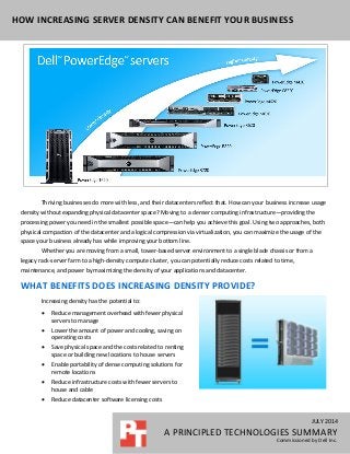 JULY 2014
A PRINCIPLED TECHNOLOGIES SUMMARY
Commissioned by Dell Inc.
HOW INCREASING SERVER DENSITY CAN BENEFIT YOUR BUSINESS
Thriving businesses do more with less, and their datacenters reflect that. How can your business increase usage
density without expanding physical datacenter space? Moving to a denser computing infrastructure—providing the
processing power you need in the smallest possible space—can help you achieve this goal. Using two approaches, both
physical compaction of the datacenter and a logical compression via virtualization, you can maximize the usage of the
space your business already has while improving your bottom line.
Whether you are moving from a small, tower-based server environment to a single blade chassis or from a
legacy rack-server farm to a high-density compute cluster, you can potentially reduce costs related to time,
maintenance, and power by maximizing the density of your applications and datacenter.
WHAT BENEFITS DOES INCREASING DENSITY PROVIDE?
Increasing density has the potential to:
 Reduce management overhead with fewer physical
servers to manage
 Lower the amount of power and cooling, saving on
operating costs
 Save physical space and the costs related to renting
space or building new locations to house servers
 Enable portability of dense computing solutions for
remote locations
 Reduce infrastructure costs with fewer servers to
house and cable
 Reduce datacenter software licensing costs
 