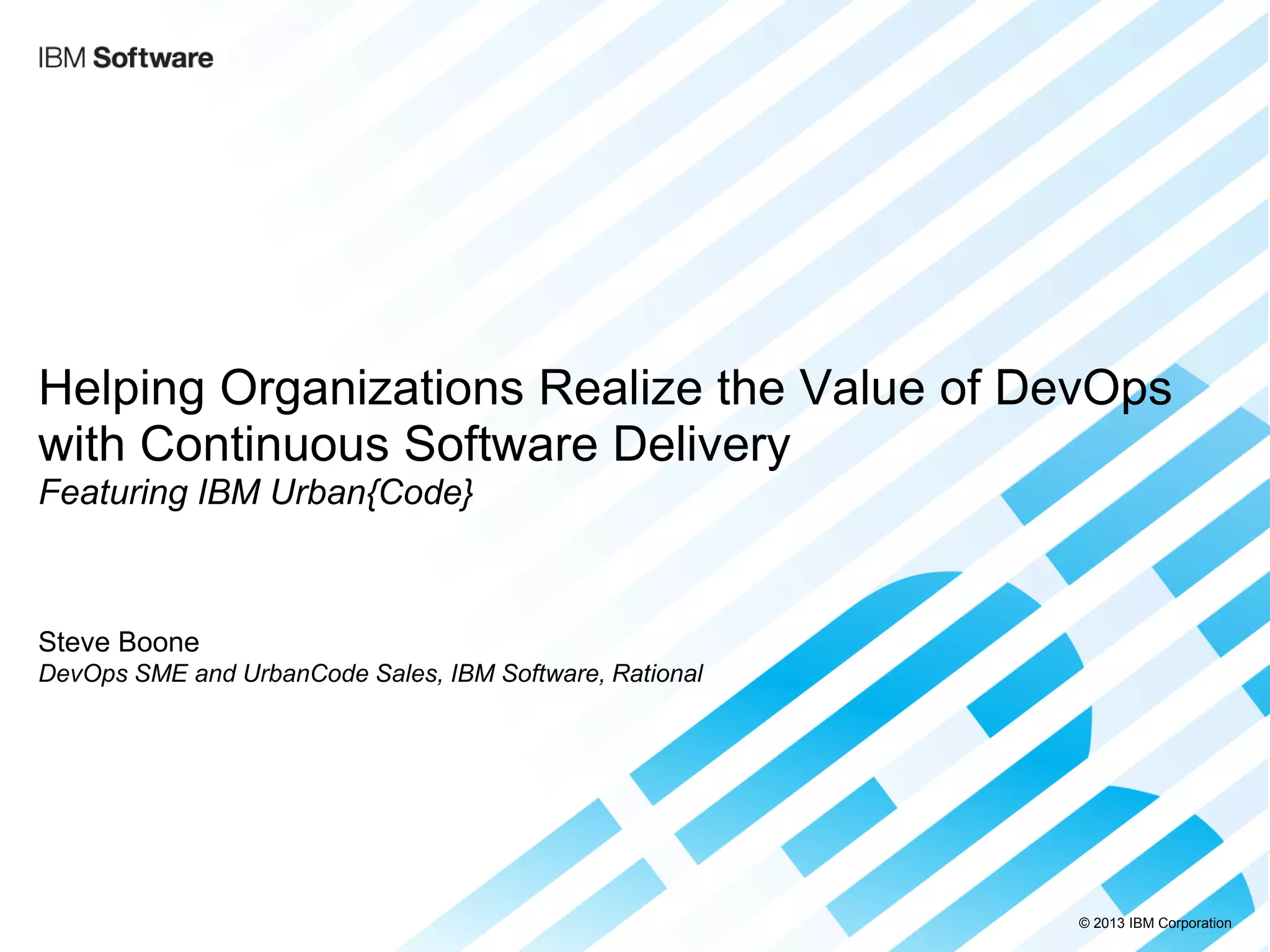 © 2013 IBM Corporation 
Helping Organizations Realize the Value of DevOps with Continuous Software Delivery Featuring IBM Urban{Code} 
Steve Boone DevOps SME and UrbanCode Sales, IBM Software, Rational 
 