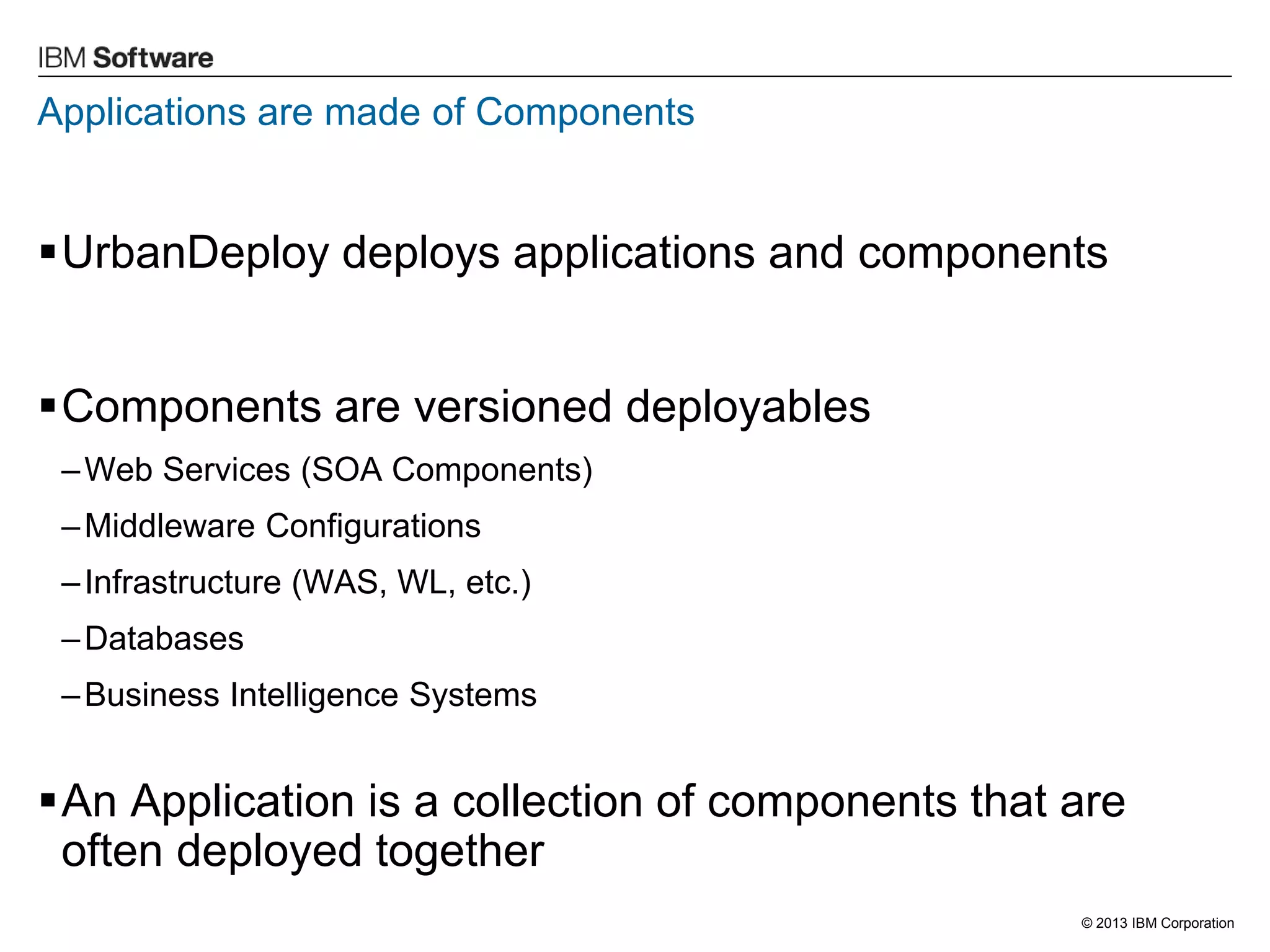 © 2013 IBM Corporation 
Applications are made of Components 
UrbanDeploy deploys applications and components 
Components are versioned deployables 
–Web Services (SOA Components) 
–Middleware Configurations 
–Infrastructure (WAS, WL, etc.) 
–Databases 
–Business Intelligence Systems 
An Application is a collection of components that are often deployed together  