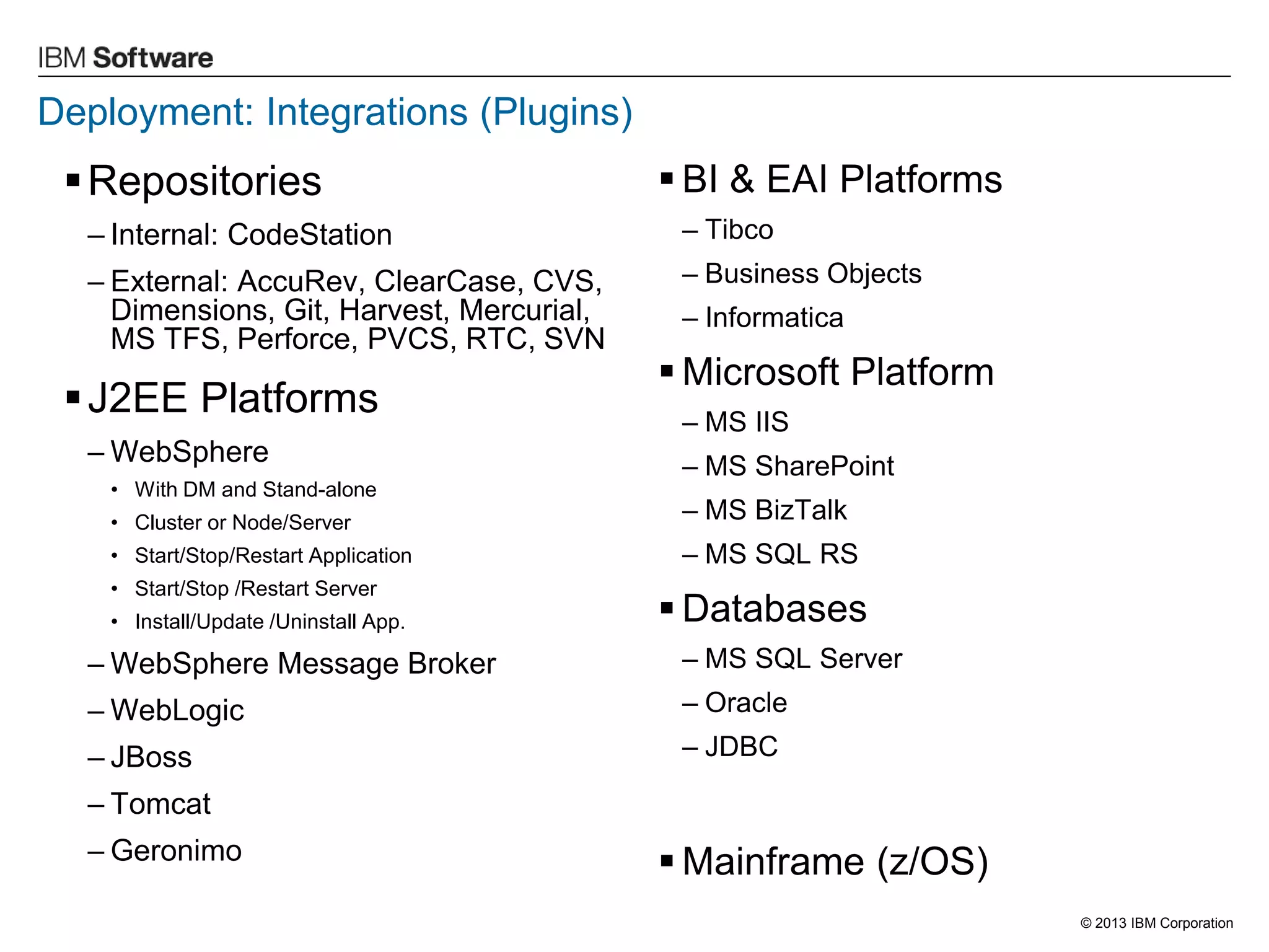 © 2013 IBM Corporation 
Deployment: Integrations (Plugins) 
Repositories 
–Internal: CodeStation 
–External: AccuRev, ClearCase, CVS, Dimensions, Git, Harvest, Mercurial, MS TFS, Perforce, PVCS, RTC, SVN 
J2EE Platforms 
–WebSphere 
•With DM and Stand-alone 
•Cluster or Node/Server 
•Start/Stop/Restart Application 
•Start/Stop /Restart Server 
•Install/Update /Uninstall App. 
–WebSphere Message Broker 
–WebLogic 
–JBoss 
–Tomcat 
–Geronimo 
BI & EAI Platforms 
–Tibco 
–Business Objects 
–Informatica 
Microsoft Platform 
–MS IIS 
–MS SharePoint 
–MS BizTalk 
–MS SQL RS 
Databases 
–MS SQL Server 
–Oracle 
–JDBC 
Mainframe (z/OS)  