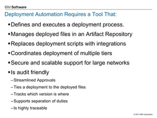 © 2013 IBM Corporation 
Deployment Automation Requires a Tool That: 
Defines and executes a deployment process. 
Manages deployed files in an Artifact Repository 
Replaces deployment scripts with integrations 
Coordinates deployment of multiple tiers 
Secure and scalable support for large networks 
Is audit friendly 
–Streamlined Approvals 
–Ties a deployment to the deployed files 
–Tracks which version is where 
–Supports separation of duties 
–Is highly traceable  