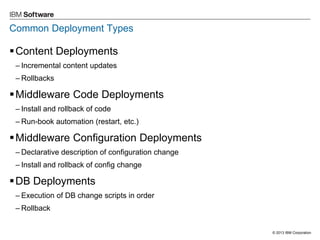 © 2013 IBM Corporation 
Common Deployment Types 
Content Deployments 
–Incremental content updates 
–Rollbacks 
Middleware Code Deployments 
–Install and rollback of code 
–Run-book automation (restart, etc.) 
Middleware Configuration Deployments 
–Declarative description of configuration change 
–Install and rollback of config change 
DB Deployments 
–Execution of DB change scripts in order 
–Rollback  