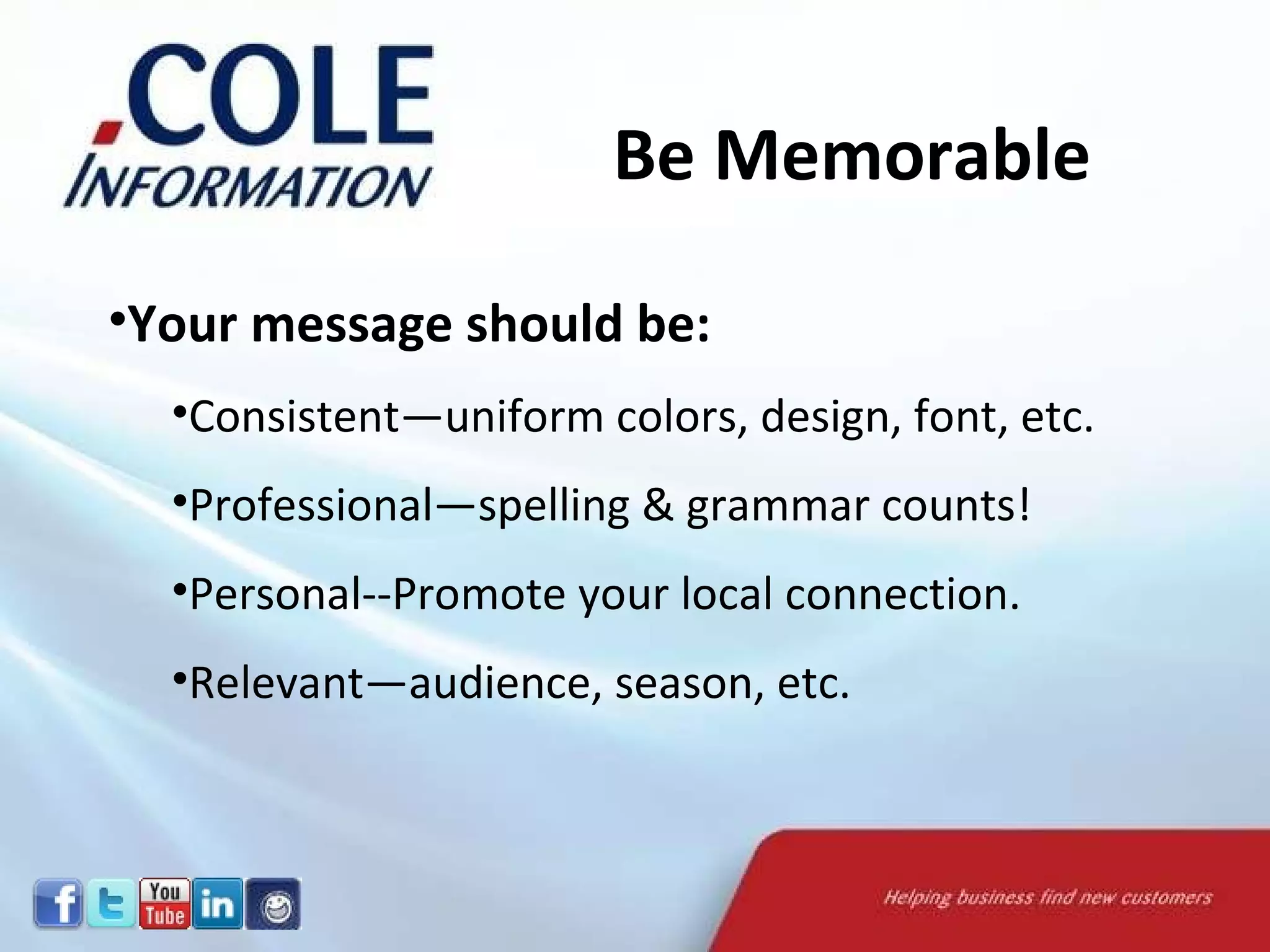 Your message should be: Consistent—uniform colors, design, font, etc.  Professional—spelling & grammar counts! Personal--Promote your local connection.  Relevant—audience, season, etc.  Be Memorable 