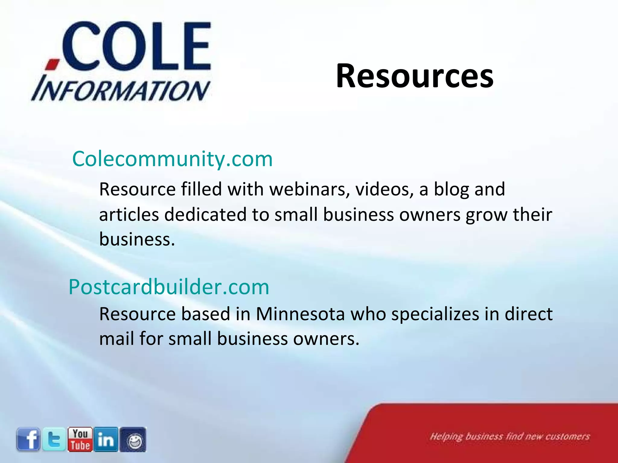   Colecommunity.com   Resource filled with webinars, videos, a blog and articles dedicated to small business owners grow their business.  Postcardbuilder.com   Resource based in Minnesota who specializes in direct mail for small business owners.  Resources 