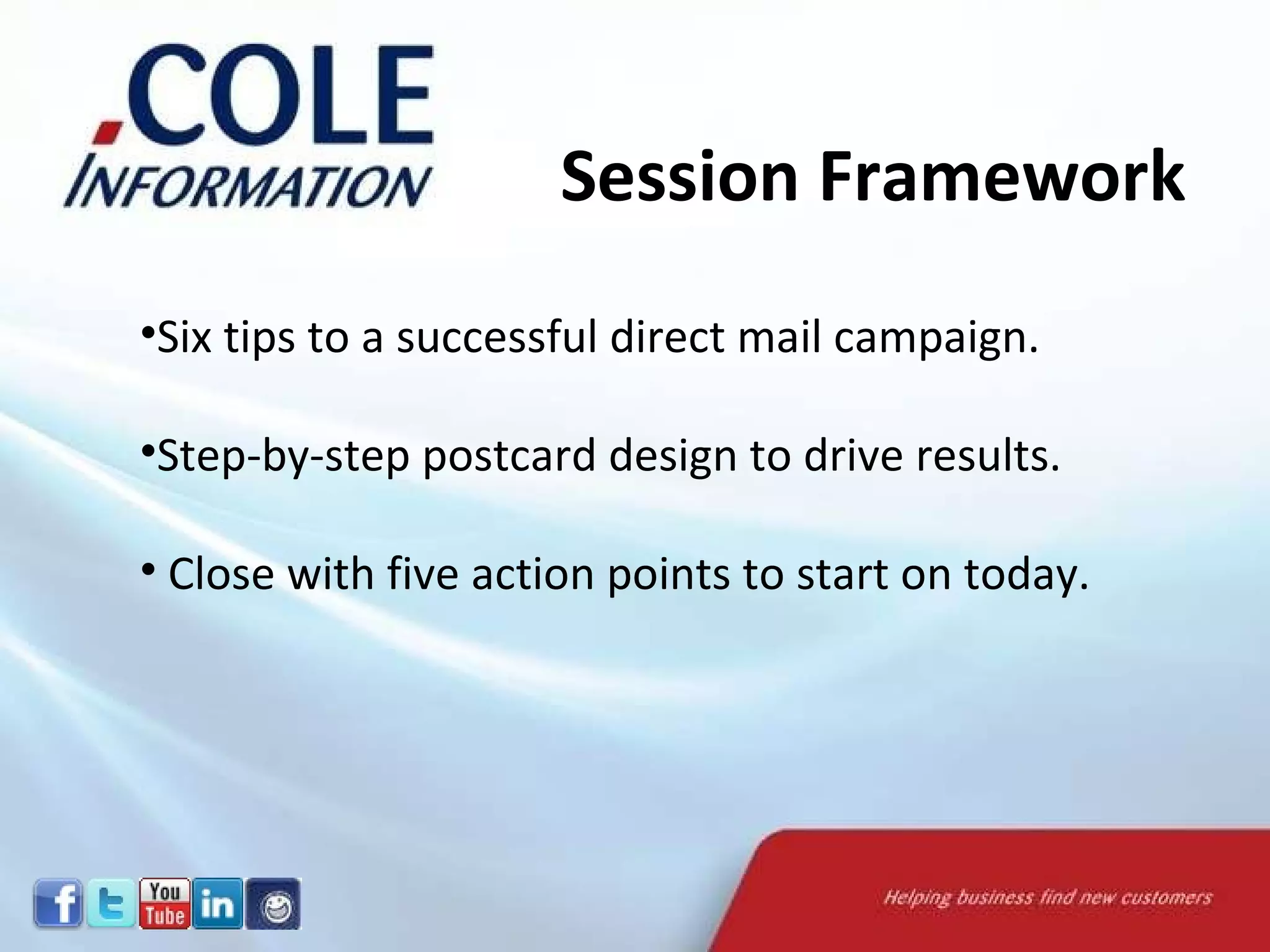 Session Framework Six tips to a successful direct mail campaign. Step-by-step postcard design to drive results. Close with five action points to start on today. Session Framework 