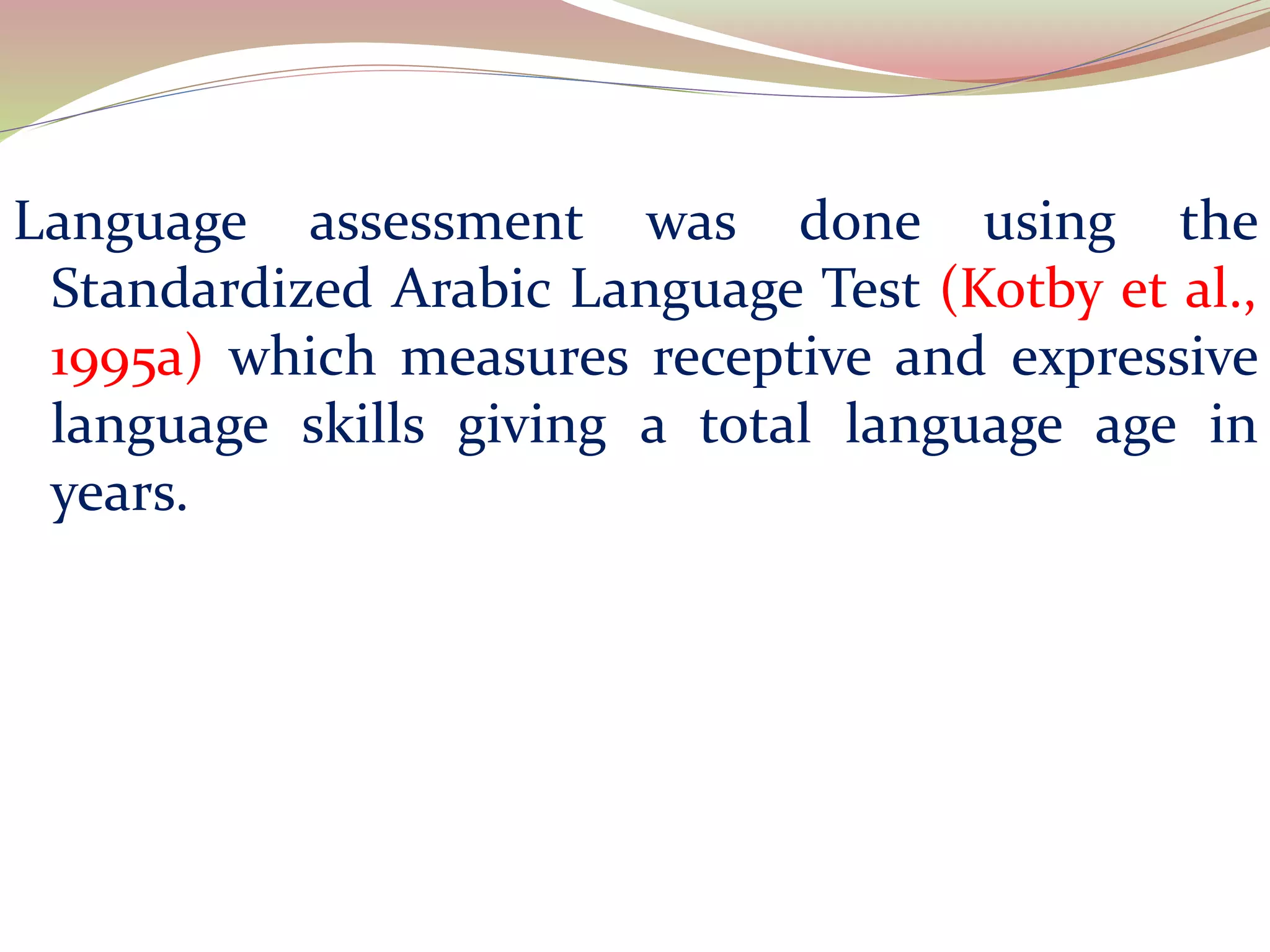 Language assessment was done using the
Standardized Arabic Language Test (Kotby et al.,
1995a) which measures receptive and expressive
language skills giving a total language age in
years.
 