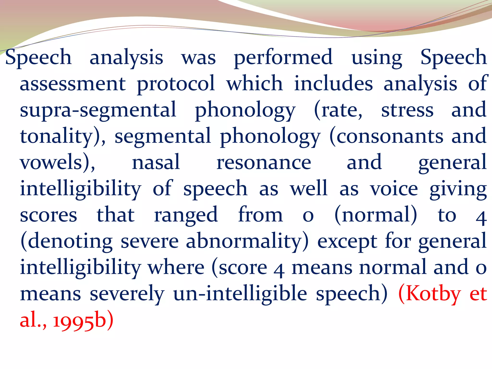 Speech analysis was performed using Speech
assessment protocol which includes analysis of
supra-segmental phonology (rate, stress and
tonality), segmental phonology (consonants and
vowels), nasal resonance and general
intelligibility of speech as well as voice giving
scores that ranged from 0 (normal) to 4
(denoting severe abnormality) except for general
intelligibility where (score 4 means normal and 0
means severely un-intelligible speech) (Kotby et
al., 1995b)
 