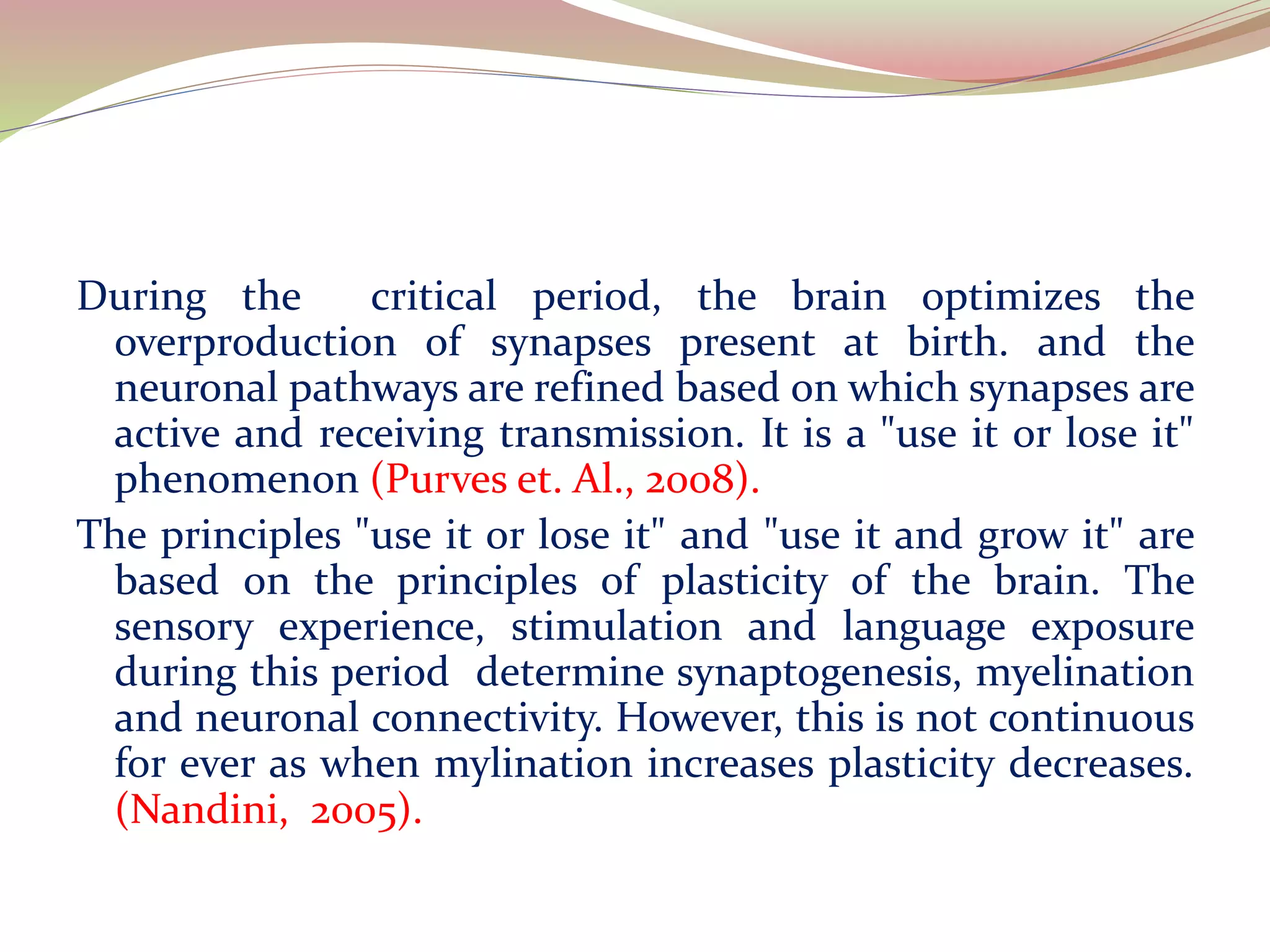 During the critical period, the brain optimizes the
overproduction of synapses present at birth. and the
neuronal pathways are refined based on which synapses are
active and receiving transmission. It is a "use it or lose it"
phenomenon (Purves et. Al., 2008).
The principles "use it or lose it" and "use it and grow it" are
based on the principles of plasticity of the brain. The
sensory experience, stimulation and language exposure
during this period determine synaptogenesis, myelination
and neuronal connectivity. However, this is not continuous
for ever as when mylination increases plasticity decreases.
(Nandini, 2005).
 