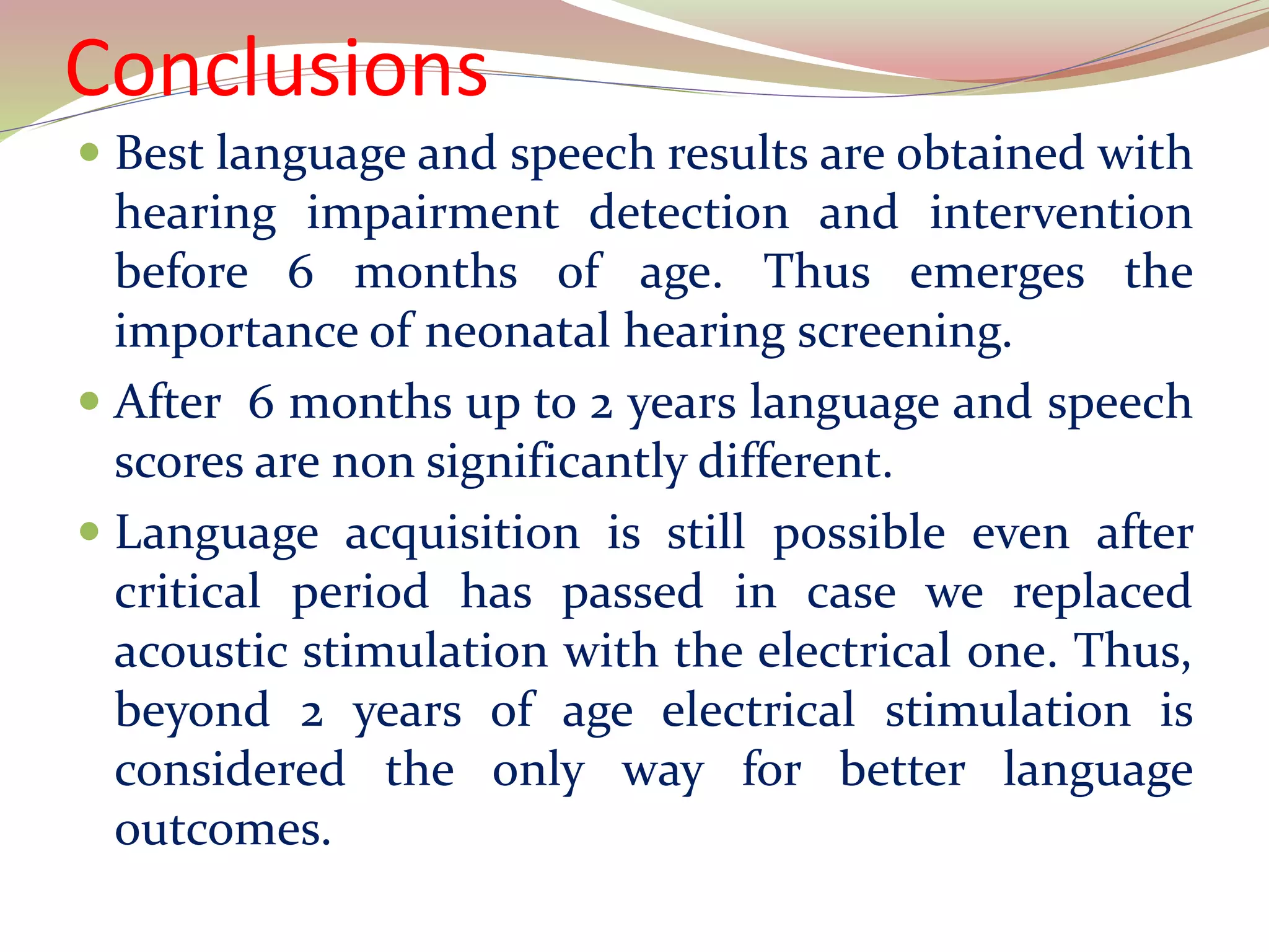 Conclusions
 Best language and speech results are obtained with
hearing impairment detection and intervention
before 6 months of age. Thus emerges the
importance of neonatal hearing screening.
 After 6 months up to 2 years language and speech
scores are non significantly different.
 Language acquisition is still possible even after
critical period has passed in case we replaced
acoustic stimulation with the electrical one. Thus,
beyond 2 years of age electrical stimulation is
considered the only way for better language
outcomes.
 