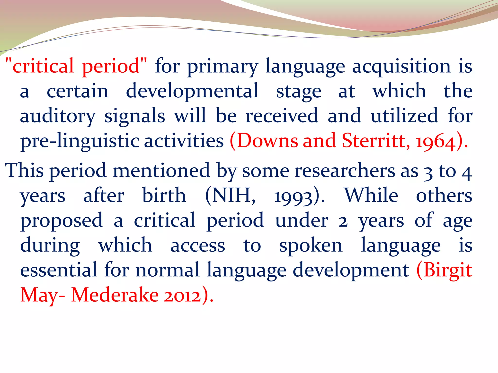 "critical period" for primary language acquisition is
a certain developmental stage at which the
auditory signals will be received and utilized for
pre-linguistic activities (Downs and Sterritt, 1964).
This period mentioned by some researchers as 3 to 4
years after birth (NIH, 1993). While others
proposed a critical period under 2 years of age
during which access to spoken language is
essential for normal language development (Birgit
May- Mederake 2012).
 