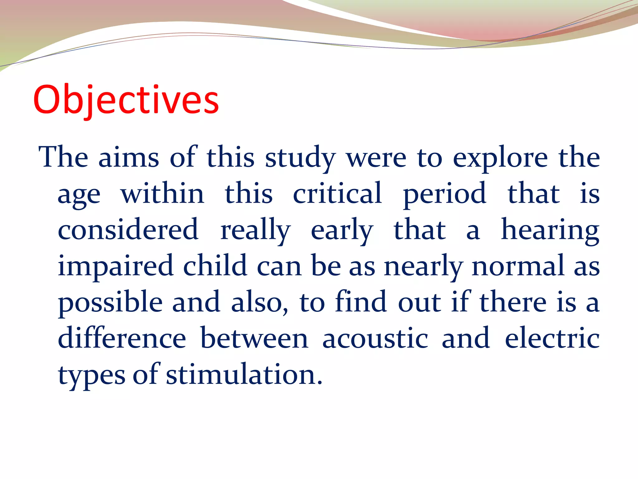 Objectives
The aims of this study were to explore the
age within this critical period that is
considered really early that a hearing
impaired child can be as nearly normal as
possible and also, to find out if there is a
difference between acoustic and electric
types of stimulation.
 