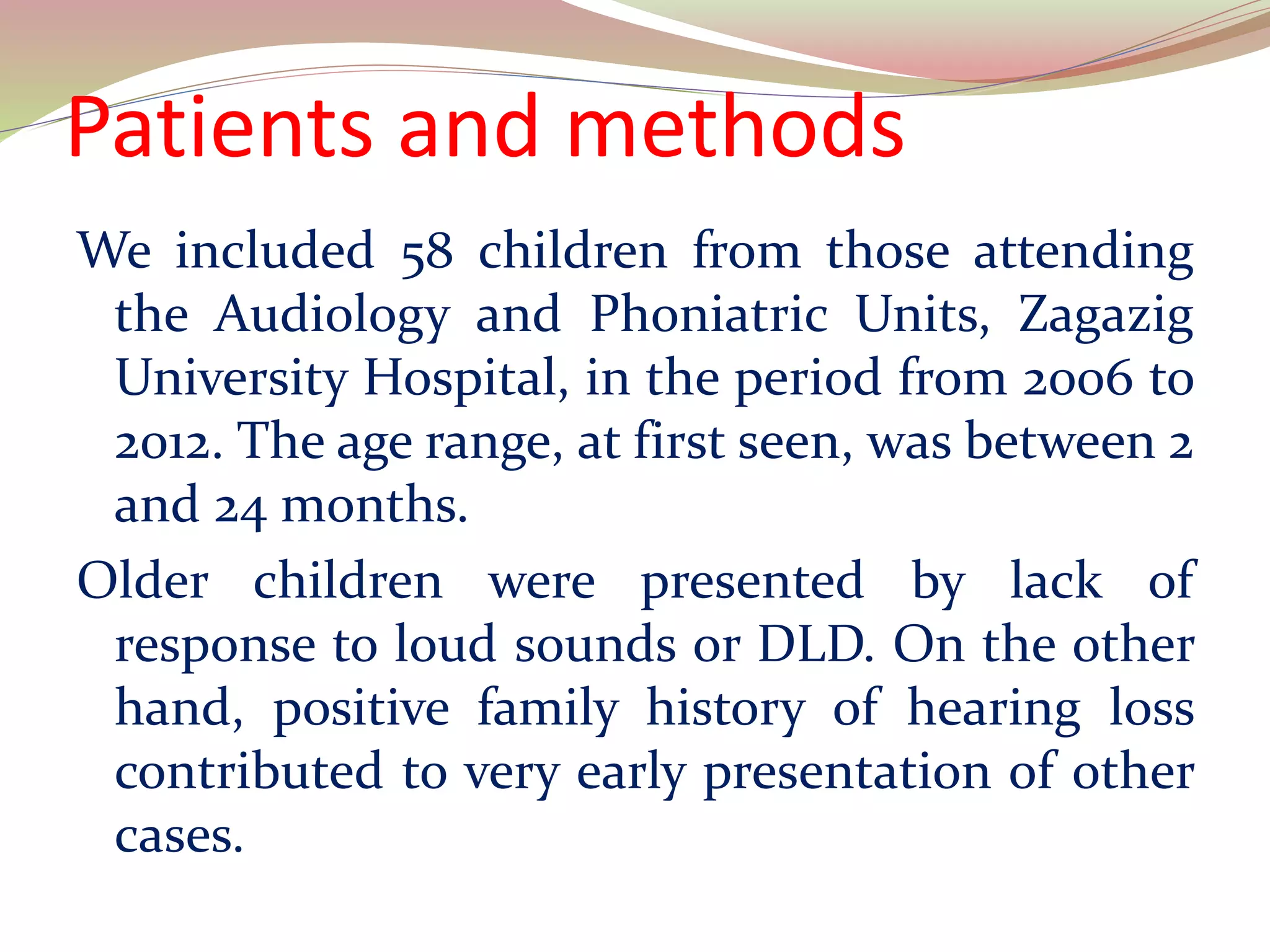 Patients and methods
We included 58 children from those attending
the Audiology and Phoniatric Units, Zagazig
University Hospital, in the period from 2006 to
2012. The age range, at first seen, was between 2
and 24 months.
Older children were presented by lack of
response to loud sounds or DLD. On the other
hand, positive family history of hearing loss
contributed to very early presentation of other
cases.
 