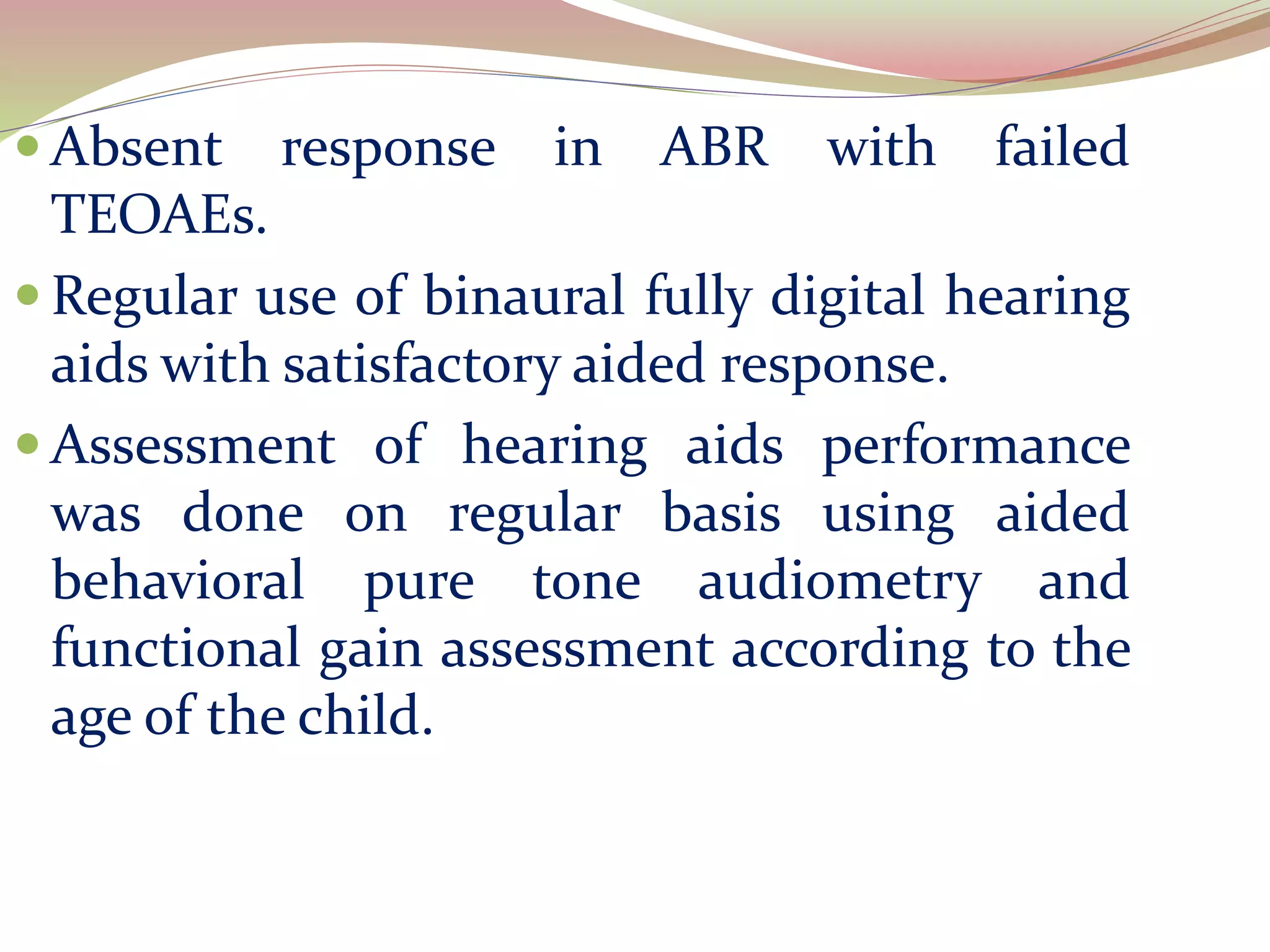  Absent response in ABR with failed
TEOAEs.
 Regular use of binaural fully digital hearing
aids with satisfactory aided response.
 Assessment of hearing aids performance
was done on regular basis using aided
behavioral pure tone audiometry and
functional gain assessment according to the
age of the child.
 