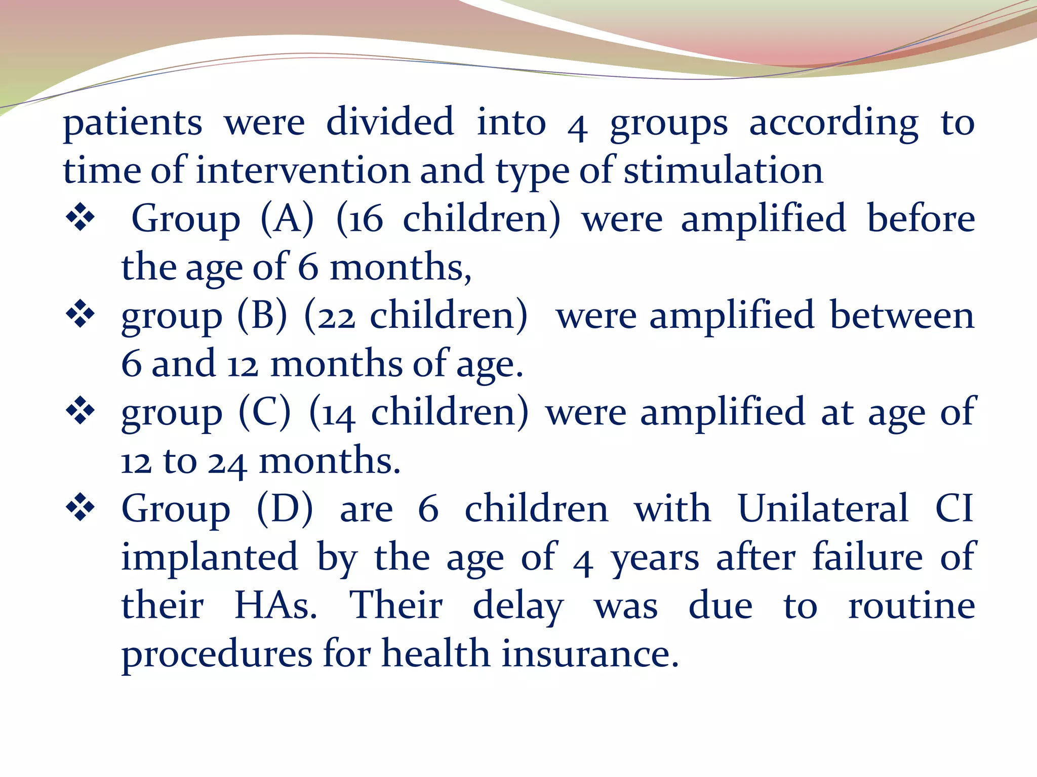 patients were divided into 4 groups according to
time of intervention and type of stimulation
 Group (A) (16 children) were amplified before
the age of 6 months,
 group (B) (22 children) were amplified between
6 and 12 months of age.
 group (C) (14 children) were amplified at age of
12 to 24 months.
 Group (D) are 6 children with Unilateral CI
implanted by the age of 4 years after failure of
their HAs. Their delay was due to routine
procedures for health insurance.
 
