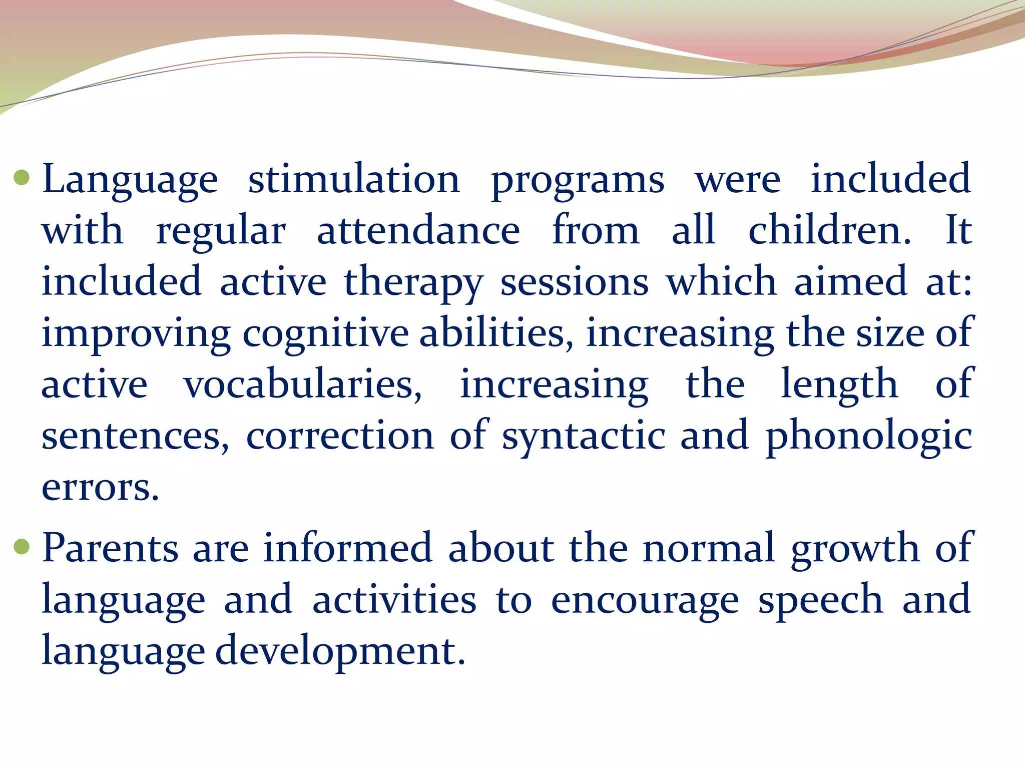  Language stimulation programs were included
with regular attendance from all children. It
included active therapy sessions which aimed at:
improving cognitive abilities, increasing the size of
active vocabularies, increasing the length of
sentences, correction of syntactic and phonologic
errors.
 Parents are informed about the normal growth of
language and activities to encourage speech and
language development.
 