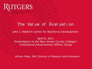The Val ue of Eval uat i on
John J. Heldrich Center for Workforce Development
April 8, 2011
Presentation to the New Jersey County Colleges’
Institutional Advancement Affinity Group
William Mabe, PhD, Director of Research and Evaluation
 