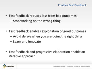 Enables Fast Feedback


• Fast feedback reduces loss from bad outcomes
   – Stop working on the wrong thing

• Fast feedback enables exploitation of good outcomes
   – Avoid delays when you are doing the right thing
   – Learn and innovate

• Fast feedback and progressive elaboration enable an
  iterative approach
 