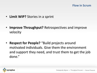 Flow in Scrum


• Limit WIP? Stories in a sprint

• Improve Throughput? Retrospectives and improve
  velocity

• Respect for People? “Build projects around
  motivated individuals. Give them the environment
  and support they need, and trust them to get the job
  done.”
 
