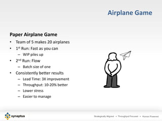 Airplane Game

Paper Airplane Game
• Team of 5 makes 20 airplanes
• 1st Run: Fast as you can
    – WIP piles up
• 2nd Run: Flow
    – Batch size of one
• Consistently better results
    –   Lead Time: 3X improvement
    –   Throughput: 10-20% better
    –   Lower stress
    –   Easier to manage
 
