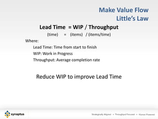 Make Value Flow
                                           Little’s Law
       Lead Time = WIP / Throughput
           (time)   = (items) / (items/time)
Where:
   Lead Time: Time from start to finish
   WIP: Work in Progress
   Throughput: Average completion rate


     Reduce WIP to improve Lead Time
 