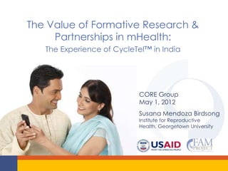 The Value of Formative Research &
     Partnerships in mHealth:
   The Experience of CycleTel™ in India




                           CORE Group
                           May 1, 2012
                           Susana Mendoza Birdsong
                           Institute for Reproductive
                           Health, Georgetown University
 