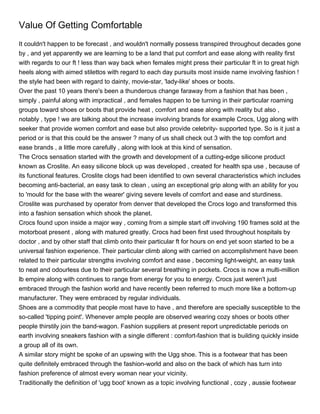 Value Of Getting Comfortable
It couldn't happen to be forecast , and wouldn't normally possess transpired throughout decades gone
by , and yet apparently we are learning to be a land that put comfort and ease along with reality first
with regards to our ft ! less than way back when females might press their particular ft in to great high
heels along with aimed stilettos with regard to each day pursuits most inside name involving fashion !
the style had been with regard to dainty, movie-star, 'lady-like' shoes or boots.
Over the past 10 years there's been a thunderous change faraway from a fashion that has been ,
simply , painful along with impractical , and females happen to be turning in their particular roaming
groups toward shoes or boots that provide heat , comfort and ease along with reality but also ,
notably , type ! we are talking about the increase involving brands for example Crocs, Ugg along with
seeker that provide women comfort and ease but also provide celebrity- supported type. So is it just a
period or is that this could be the answer ? many of us shall check out 3 with the top comfort and
ease brands , a little more carefully , along with look at this kind of sensation.
The Crocs sensation started with the growth and development of a cutting-edge silicone product
known as Croslite. An easy silicone block up was developed , created for health spa use , because of
its functional features. Croslite clogs had been identified to own several characteristics which includes
becoming anti-bacterial, an easy task to clean , using an exceptional grip along with an ability for you
to 'mould for the base with the wearer' giving severe levels of comfort and ease and sturdiness.
Croslite was purchased by operator from denver that developed the Crocs logo and transformed this
into a fashion sensation which shook the planet.
Crocs found upon inside a major way , coming from a simple start off involving 190 frames sold at the
motorboat present , along with matured greatly. Crocs had been first used throughout hospitals by
doctor , and by other staff that climb onto their particular ft for hours on end yet soon started to be a
universal fashion experience. Their particular climb along with carried on accomplishment have been
related to their particular strengths involving comfort and ease , becoming light-weight, an easy task
to neat and odourless due to their particular several breathing in pockets. Crocs is now a multi-million
lb empire along with continues to range from energy for you to energy. Crocs just weren't just
embraced through the fashion world and have recently been referred to much more like a bottom-up
manufacturer. They were embraced by regular individuals.
Shoes are a commodity that people most have to have , and therefore are specially susceptible to the
so-called 'tipping point'. Whenever ample people are observed wearing cozy shoes or boots other
people thirstily join the band-wagon. Fashion suppliers at present report unpredictable periods on
earth involving sneakers fashion with a single different : comfort-fashion that is building quickly inside
a group all of its own.
A similar story might be spoke of an upswing with the Ugg shoe. This is a footwear that has been
quite definitely embraced through the fashion-world and also on the back of which has turn into
fashion preference of almost every woman near your vicinity.
Traditionally the definition of 'ugg boot' known as a topic involving functional , cozy , aussie footwear
 