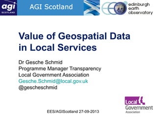 EES/AGIScotland 27-09-2013
Value of Geospatial Data
in Local Services
Dr Gesche Schmid
Programme Manager Transparency
Local Government Association
Gesche.Schmid@local.gov.uk
@gescheschmid
 