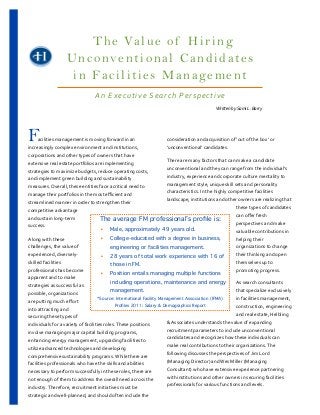 T h e Va l u e o f H i r i n g
                                           Unconventional Candidates
                                            in Facilities Management
                                                                                                               An	
  Executive	
  Search	
  Perspective
                     	
  	
  	
  	
  	
  	
  	
  	
  	
  	
  	
  	
  	
  	
  	
  	
  	
  	
  	
  	
  	
  	
  	
  	
  	
  	
  	
  	
  	
  	
  	
  	
  	
  	
  	
  	
  	
  	
  	
  	
  	
  	
  	
  	
  	
  	
  	
  	
  	
  	
  	
  	
  	
  	
  	
  	
  	
  	
  	
  	
  	
  	
  	
  	
  	
  	
  	
  	
  	
  	
  	
  	
  	
  	
  	
  	
  	
  	
  	
  	
  	
  	
  	
  	
  	
  	
  	
  	
  	
  	
  	
  	
  	
  	
  	
  	
  	
  	
  	
  	
  	
  	
  	
  	
  	
  	
  	
  	
  	
  	
  	
  	
  	
  	
  	
  	
  Written	
  by	
  Sami	
  L.	
  Barry




F
	
  	
  	
  	
  	
  	
  	
  	
  	
  acilities	
  management	
  is	
  moving	
  forward	
  in	
  an	
  
increasingly	
  complex	
  environment	
  and	
  institutions,	
  
                                                                                                            consideration	
  and	
  acquisition	
  of	
  ‘out	
  of	
  the	
  box’	
  or	
  
                                                                                                            ‘unconventional’	
  candidates.	
  	
  	
  	
  
corporations	
  and	
  other	
  types	
  of	
  owners	
  that	
  have	
  
                                                                                                            There	
  are	
  many	
  factors	
  that	
  can	
  make	
  a	
  candidate	
  
extensive	
  real	
  estate	
  portfolios	
  are	
  implementing	
  
                                                                                                            unconventional	
  and	
  they	
  can	
  range	
  from	
  the	
  individual’s	
  
strategies	
  to	
  maximize	
  budgets,	
  reduce	
  operating	
  costs,	
  
                                                                                                            industry,	
  experience	
  and	
  corporate	
  culture	
  mentality	
  to	
  
and	
  implement	
  green	
  building	
  and	
  sustainability	
  
                                                                                                            management	
  style,	
  unique	
  skill	
  sets	
  and	
  personality	
  
measures.	
  Overall,	
  these	
  entities	
  face	
  a	
  critical	
  need	
  to	
  
                                                                                                            characteristics.	
  In	
  the	
  highly	
  competitive	
  facilities	
  
manage	
  their	
  portfolios	
  in	
  the	
  most	
  eﬃcient	
  and	
  
                                                                                                            landscape,	
  institutions	
  and	
  other	
  owners	
  are	
  realizing	
  that	
  
streamlined	
  manner	
  in	
  order	
  to	
  strengthen	
  their	
  
                                                                                                                                                             these	
  types	
  of	
  candidates	
  
competitive	
  advantage	
  
                                                                                                                                                             can	
  oﬀer	
  fresh	
  
and	
  sustain	
  long-­‐term	
                                          The average FM professional’s proﬁle is:
                                                                                                                                                             perspectives	
  and	
  make	
  
success.	
  	
  
                                                                         ‣ Male, approximately 49 years old.                                                 valuable	
  contributions	
  in	
  
Along	
  with	
  these	
                                                 ‣ College-educated with a degree in business,                                       helping	
  their	
  
challenges,	
  the	
  value	
  of	
                                              engineering or facilities management.                                       organizations	
  to	
  change	
  
experienced,	
  diversely-­‐                                             ‣ 28 years of total work experience with 16 of                                      their	
  thinking	
  and	
  open	
  
skilled	
  facilities	
                                                          those in FM.                                                                themselves	
  up	
  to	
  
professionals	
  has	
  become	
                                                                                                                             promoting	
  progress.
                                                                         ‣ Position entails managing multiple functions
apparent	
  and	
  to	
  make	
  
                                                                                 including operations, maintenance and energy                                As	
  search	
  consultants	
  
strategies	
  as	
  successful	
  as	
  
                                                                                 management.                                                                 that	
  specialize	
  exclusively	
  
possible,	
  organizations	
  
                                                                       *Source: International Facility Management Association (IFMA)                         in	
  facilities	
  management,	
  
are	
  putting	
  much	
  eﬀort	
  
                                                                                   Proﬁles 2011: Salary & Demographics Report                                construction,	
  engineering	
  
into	
  attracting	
  and	
  
                                                                                                                                                             and	
  real	
  estate,	
  Helbling	
  
securing	
  these	
  types	
  of	
  
                                                                                                            &	
  Associates	
  understands	
  the	
  value	
  of	
  expanding	
  
individuals	
  for	
  a	
  variety	
  of	
  facilities	
  roles.	
  These	
  positions	
  
                                                                                                            recruitment	
  parameters	
  to	
  include	
  unconventional	
  
involve	
  managing	
  major	
  capital	
  building	
  programs,	
  
                                                                                                            candidates	
  and	
  recognizes	
  how	
  these	
  individuals	
  can	
  
enhancing	
  energy	
  management,	
  upgrading	
  facilities	
  to	
  
                                                                                                            make	
  real	
  contributions	
  to	
  their	
  organizations.	
  The	
  
utilize	
  advanced	
  technologies	
  and	
  developing	
  
                                                                                                            following	
  discusses	
  the	
  perspectives	
  of	
  Jim	
  Lord	
  
comprehensive	
  sustainability	
  programs.	
  While	
  there	
  are	
  
                                                                                                            (Managing	
  Director)	
  and	
  Wes	
  Miller	
  (Managing	
  
facilities	
  professionals	
  who	
  have	
  the	
  skills	
  and	
  abilities	
  
                                                                                                            Consultant)	
  who	
  have	
  extensive	
  experience	
  partnering	
  
necessary	
  to	
  perform	
  successfully	
  in	
  these	
  roles,	
  there	
  are	
  
                                                                                                            with	
  institutions	
  and	
  other	
  owners	
  in	
  securing	
  facilities	
  
not	
  enough	
  of	
  them	
  to	
  address	
  the	
  overall	
  need	
  across	
  the	
  
                                                                                                            professionals	
  for	
  various	
  functions	
  and	
  levels.	
  	
  	
  
industry.	
  Therefore,	
  recruitment	
  initiatives	
  must	
  be	
  
strategic	
  and	
  well-­‐planned,	
  and	
  should	
  often	
  include	
  the	
  
 