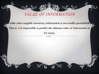 VALUE OF INFORMATION
Unlike other tangible resources, information is not readily quantifiable.
That is it is impossible to predict the ultimate value of information to
it’s users,
 
